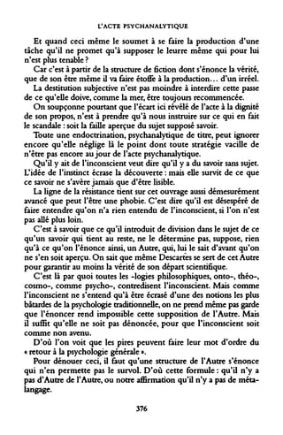 L'ACTE PSYCHANALYTIQUE 
Et quand ceci même le soumet à se faire la production d'une tâche qu'il ne promet qu'à supposer le leurre même qui pour lui n'est plus tenable ? 
Car c'est à partir de la structure de fiction dont s'énonce la vérité, que de son être même il va faire étoffe à la production... d'un irréel. 
La destitution subjective n'est pas moindre à interdire cette passe de ce qu'elle doive, comme la mer, être toujours recommencée. 
On soupçonne pourtant que l'écart ici révélé de l'acte à la dignité de son propos, n'est à prendre qu'à nous instruire sur ce qui en fait le scandale : soit la faille aperçue du sujet supposé savoir. 
Toute une endoctrination, psychanalytique de titre, peut ignorer encore qu'elle néglige là le point dont toute stratégie vacille de n'être pas encore au jour de l'acte psychanalytique. 
Qu'il y ait de l'inconscient veut dire qu'il y a du savoir sans sujet. L'idée de l'instinct écrase la découverte : mais elle survit de ce que ce savoir ne s'avère jamais que d'être lisible. 
La ligne de la résistance tient sur cet ouvrage aussi démesurément avancé que peut l'être une phobie. C'est dire qu'il est désespéré de faire entendre qu'on n'a rien entendu de l'inconscient, si l'on n'est pas allé plus loin. 
C'est à savoir que ce qu'il introduit de division dans le sujet de ce qu'un savoir qui tient au reste, ne le détermine pas, suppose, rien qu'à ce qu'on l'énonce ainsi, un Autre, qui, lui le sait d'avant qu'on ne s'en soit aperçu. On sait que même Descartes se sert de cet Autre pour garantir au moins la vérité de son départ scientifique. 
C'est là par quoi toutes les -logies philosophiques, onto-, théo-, cosmo-, comme psycho-, contredisent l'inconscient. Mais comme l'inconscient ne s'entend qu'à être écrasé d'une des notions les plus bâtardes de la psychologie traditionnelle, on ne prend même pas garde que l'énoncer rend impossible cette supposition de l'Autre. Mais il suffit qu'elle ne soit pas dénoncée, pour que l'inconscient soit comme non avenu. 
D'où l'on voit que les pires peuvent faire leur mot d'ordre du « retour à la psychologie générale ». 
Pour dénouer ceci, il faut qu'une structure de l'Autre s'énonce qui n'en permette pas le survol. D'où cette formule : qu'il n'y a pas d'Autre de l'Autre, ou notre affirmation qu'il n'y a pas de méta- langage. 
376  