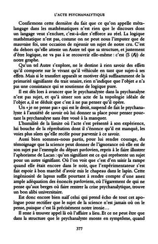 L'ACTE PSYCHANALYTIQUE 
Confirmons cette dernière du fait que ce qu'on appelle méta- langage dans les mathématiques n'est rien que le discours dont un langage veut s'exclure, c'est-à-dire s'efibrce au réel. La logique mathématique n'est pas, comme on ne peut nous l'imputer que de mauvaise foi, une occasion de rajeunir un sujet de notre cru. C'est du dehors qu'elle atteste un Autre tel que sa structure, et justement d'être logique, ne va pas à se recouvrir elle-même : c'est (S (/i)) de notre graphe. 
Qu'un tel Autre s'explore, ne le destine à rien savoir des effets qu'il comporte sur le vivant qu'il véhicule en tant que sujet-à ses effets. Mais si le transfert apparaît se motiver déjà suffisamment de la primarité signifiante du trait unaire, rien n'indique que l'objet a n'a pas une consistance qui se soutienne de logique pure. 
Il est dès lors à avancer que le psychanalyste dans la psychanalyse n'est pas sujet, et qu'à situer son acte de la topologie idéale de l'objet <t, il se déduit que c'est à ne pas penser qu'il opère. 
Un «je ne pense pas » qui est le droit, suspend de fait le psychanalyste à l'anxiété de savoir où lui donner sa place pour penser pourtant la psychanalyse sans être voué à la manquer. 
L'humilité de la limite où l'acte s'est présenté à son expérience, lui bouche de la réprobation dont il s'énonce qu'il est manqué, les voies plus sûres qu'elle recèle pour parvenir à ce savoir. 
Aussi bien sommes-nous partis, pour lui rendre courage, du témoignage que la science peut donner de l'ignorance où elle est de son sujet par l'exemple du départ pavlovien, repris à le faire illustrer l'aphorisme de Lacan : qu'un signifiant est ce qui représente un sujet pour un autre signifiant. Où l'on voit que c'est d'en saisir la rampe quand elle était encore dans le noir, que l'expérimentateur s'est fait espoir à bon marché d'avoir mis le chapeau dans le lapin. Cette ingéniosité de lapsus suffit pourtant à rendre compte d'une assez ample adéquation des énoncés pavloviens, où l'égarement de qui ne pense qu'aux berges où faire rentrer la crise psychanalytique, trouve un bon alibi universitaire. 
Est donc encore bien naïf celui qui prend écho de tout cet apologue pour rectifier que le sujet de la science n'est jamais où on le pense, puisque c'est là précisément notre ironie... 
Il reste à trouver appel là où l'affaire a lieu. Et ce ne peut être que dans la structure que le psychanalyste monte en symptôme, quand 
377  