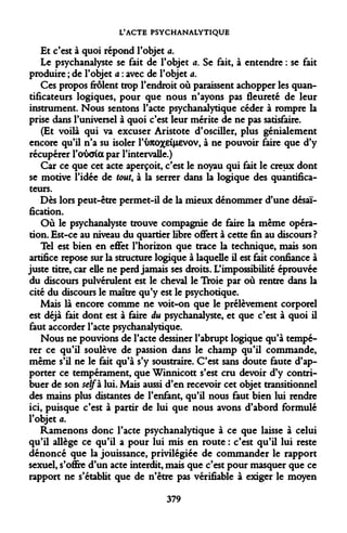 L'ACTE PSYCHANALYTIQUE 
Et c'est à quoi répond l'objet a. 
Le psychanalyste se fait de l'objet a. Se fait, à entendre : se fait produire ; de l'objet a : avec de l'objet a. 
Ces propos frôlent trop l'endroit où paraissent achopper les quantificateurs logiques, pour que nous n'ayons pas fleureté de leur instrument. Nous sentons l'acte psychanalytique céder à rompre la prise dans l'universel à quoi c'est leur mérite de ne pas satisfaire. 
(Et voilà qui va excuser Aristote d'osciller, plus génialement encore qu'il n'a su isoler l'imoxeiHEVOV, à ne pouvoir faire que d'y récupérer l'oîxria par l'intervalle.) 
Car ce que cet acte aperçoit, c'est le noyau qui fait le creux dont se motive l'idée de tout, à la serrer dans la logique des quantificateurs. 
Dès lors peut-être permet-il de la mieux dénommer d'une désaï- fication. 
Où le psychanalyste trouve compagnie de faire la même opération. Est-ce au niveau du quartier libre offert à cette fin au discours ? 
Tel est bien en effet l'horizon que trace la technique, mais son artifice repose sur la structure logique à laquelle il est fait confiance à juste titre, car elle ne perd jamais ses droits. L'impossibilité éprouvée du discours pulvérulent est le cheval le Troie par où rentre dans la cité du discours le maître qu'y est le psychotique. 
Mais là encore comme ne voit-on que le prélèvement corporel est déjà fait dont est à faire du psychanalyste, et que c'est à quoi il faut accorder l'acte psychanalytique. 
Nous ne pouvions de l'acte dessiner l'abrupt logique qu'à tempérer ce qu'il soulève de passion dans le champ qu'il commande, même s'il ne le fait qu'à s'y soustraire. C'est sans doute faute d'apporter ce tempérament, que Winnicott s'est cru devoir d'y contribuer de son self à lui. Mais aussi d'en recevoir cet objet transitionnel des mains plus distantes de l'enfant, qu'il nous faut bien lui rendre ici, puisque c'est à partir de lui que nous avons d'abord formulé l'objet a. 
Ramenons donc l'acte psychanalytique à ce que laisse à celui qu'il allège ce qu'il a pour lui mis en route : c'est qu'il lui reste dénoncé que la jouissance, privilégiée de commander le rapport sexuel, s'offre d'un acte interdit, mais que c'est pour masquer que ce rapport ne s'établit que de n'être pas vérifiable à exiger le moyen 
379  