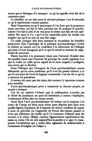 L'ACTE PSYCHANALYTIQUE 
terme qui se distingue d'y manquer : ce qu'on appelle avoir fait de la castration sujet. 
Le bénéfice en est clair pour le névrosé puisque c'est là résoudre ce qu'il représentait comme passion. 
Mais l'important est qu'à quiconque il s'en livre que la jouissance tenue perverse, est bel et bien permise par là, puisque le psychanalyste s'en fait la clef, il est vrai pour la retirer aux fins de son opération. Par quoi il n'y a qu'à la lui reprendre pour lui rendre son emploi vrai, qu'il en soit ou non fait usage. 
Ce solde cynique doit bien marquer le secondaire du bénéfice passionnel. Que l'axiologie de la pratique psychanalytique s'avère se réduire au sexuel, ceci ne contribue à la subversion de l'éthique qui tient à l'acte inaugural, qu'à ce que le sexuel se montre de négativités de structure. 
Plaisir, barrière à la jouissance (mais non l'inverse). Réalité faite du transfert (mais non l'inverse). Et principe de vanité, suprême, à ce que le verbe ne vaille qu'au regard de la mort (regard, à souligner, non mort, qui se dérobe). 
Dans l'éthique qui s'inaugure de l'acte psychanalytique, moins éthiquette, qu'on nous pardonne, qu'il n'en fut jamais entrevu à ce qu'on soit parti de l'acte, la logique commande, c'est sûr de ce qu'on y retrouve ses paradoxes. 
A moins, sûr aussi, que des types, jdes normes s'y rajoutent comme purs remèdes. 
L'acte psychanalytique, pour y maintenir sa chicane propre, ne saurait y tremper. 
Car de ses repères s'éclaire que la sublimation n'exclut pas la vérité de jouissance, en quoi les héroïsmes, à mieux s'expliquer, s'ordonnent d'être plus ou moins avertis. 
Aussi bien l'acte psychanalytique lui-même est-il toujours à la merci de Yacting out dont nous avons assez dépeint plus haut sous quelles figures il grimace. Et il importe de relever combien de nature à nous en prévenir est l'approche de Freud elle-même, quand ce n'est pas tellement du mythe qu'il l'a soutenue d'abord, mais du recours à la scène. OEdipe comme Agamemnon représentent des mises en scène. On en voit aujourd'hui la portée à ce que s'y cramponne l'arriération qui a voulu faire signature de malencontre, à s'aventurer d'exégèse sur l'objet a. 
380  