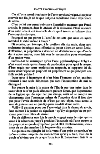 L'ACTE PSYCHANALYTIQUE 
Car si l'acte moral s'ordonne de l'acte psychanalytique, c'est pour recevoir son En-Je de ce que l'objet a coordonne d'une expérience de savoir. 
C'est de lui que prend substance l'insatiable exigence que Freud articule, le premier, dans le Malaise de la civilisation. Nous relevons d'un autre accent cet insatiable de ce qu'il trouve sa balance dans l'acte psychanalytique. 
Pourquoi ne pas porter à l'actif de cet acte que nous en ayons introduit le statut même à temps ? 
Ni reculer, cet à-temps, à le proférer dès six mois, dont non seulement théorique, mais effective au point d'être, en notre École, d'effraction, sa proposition a devancé un déchaînement qui d'accéder à notre entour, nous fait oser le reconnaître pour témoigner d'un rendez-vous. 
Suffira-t-il de remarquer qu'en l'acte psychanalytique l'objet a n'est censé venir qu'en forme de production pour quoi le moyen, d'être requis par toute exploitation supposée, se supporte ici du savoir dont l'aspect de propriété est proprement ce qui précipite une faille sociale précise ? 
Irons-nous à interroger si c'est bien l'homme qu'un antiéros réduisait à une seule dimension qui dans l'insurrection de mai se distingue? 
Par contre la mise à la masse de l'En-Je par une prise dans le savoir dont ce n'est pas la démesure qui tant écrase, que l'apurement de sa logique qui du sujet fait pur clivage, voilà où se conçoit un changement dans l'amarrage même de l'angoisse dont il faut dire que pour l'avoir doctrinée de n'être pas sans objet, nous avons là aussi de justesse saisi ce qui déjà passe au-delà d'une crête. 
Voilà-t-il pas assez pour que l'acte exigé dans le champ du savoir, fasse rechute à la passion du signifiant - qu'il y ait quelqu'un ou personne pour faire office de starter. 
Pas de différence une fois le procès engagé entre le sujet qui se voue à la subversion jusqu'à produire l'incurable où l'acte trouve sa fin propre, et ce qui du symptôme prend effet révolutionnaire, seulement de ne plus marcher à la baguette dite marxiste. 
Ce qu'on a cru épingler ici de la vertu d'une prise de parole, n'est qu'anticipation suspecte du rendez-vous qu'il y a bien, mais où la parole n'advient que de ce que l'acte était là. Entendons : était là un 
381  