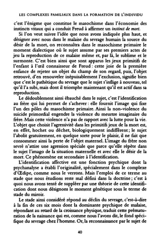 LES COMPLEXES FAMILIAUX DANS LA FORMATION DE L'INDIVIDU 
c'est l'énigme que constitue le masochisme dans l'économie des instincts vitaux qui a conduit Freud à affirmer un instinct de mort. 
Si Ton veut suivre l'idée que nous avons indiquée plus haut, et désigner avec nous dans le malaise du sevrage humain la source du désir de la mort, on reconnaîtra dans le masochisme primaire le moment dialectique où le sujet assume par ses premiers actes de jeu la reproduction de ce malaise même et, par là, le sublime et le surmonte. C'est bien ainsi que sont apparus les jeux primitifs de l'enfant à l'oeil connaisseur de Freud : cette joie de la première enfance de rejeter un objet du champ de son regard, puis, l'objet retrouvé, d'en renouveler inépuisablement l'exclusion, signifie bien que c'est le pathétique du sevrage que le sujet s'inflige à nouveau, tel qu'il l'a subi, mais dont il triomphe maintenant qu'il est actif dans sa reproduction. 
Le dédoublement ainsi ébauché dans le sujet, c'est l'identification au frère qui lui permet de s'achever : elle fournit l'image qui fixe l'un des pôles du masochisme primaire. Ainsi la non-violence du suicide primordial engendre la violence du meurtre imaginaire du frère. Mais cette violence n'a pas de rapport avec la lutte pour la vie. L'objet que choisit l'agressivité dans les primitifs jeux de la mort est, en effet, hochet ou déchet, biologiquement indifférent ; le sujet l'abolit gratuitement, en quelque sorte pour le plaisir, il ne fait que consommer ainsi la perte de l'objet maternel. L'image du frère non sevré n'attire une agression spéciale que parce qu'elle répète dans le sujet l'imago de la situation maternelle et avec elle le désir de la mort. Ce phénomène est secondaire à l'identification. 
L'identification affective est une fonction psychique dont la psychanalyse a établi l'originalité, spécialement dans le complexe d'OEdipe, comme nous le verrons. Mais l'emploi de ce terme au stade que nous étudions reste mal défini dans la doctrine ; c'est à quoi nous avons tenté de suppléer par une théorie de cette identification dont nous désignons le moment génétique sous le terme de stade du miroir. 
Le stade ainsi considéré répond au déclin du sevrage, c'est-à-dire à la fin de ces six mois dont la dominante psychique de malaise, répondant au retard de la croissance physique, traduit cette prématuration de la naissance qui est, comme nous l'avons dit, le fond spécifique du sevrage chez l'homme. Or, la reconnaissance par le sujet de 
40  