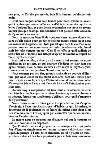 L'ACTE PSYCHANALYTIQUE 
peu plus, ne fût-elle pas arrivée, était là à l'instant qu'elle arrivait enfin. 
C'est bien en quoi nous nous tenons pour nous, n'avoir pas manqué à la place que nous confère en ce déduit le drame des psychanalystes d'aujourd'hui, et pour devoir reconnaître que nous en savons un peu plus que ceux qui ridiculement n'ont pas raté cette occasion de s'y montrer en acteurs. 
Nous la trouvons bien là de toujours cette avance dont c'est assez qu'elle existe pour qu'elle ne soit pas mince, quand nous nous souvenons de l'appréciation, faite par tel, que dans le cas d'où reste provenir tout ce que nous savons de la névrose obsessionnelle, Freud avait été « fait comme un rat ». C'est là en effet ce qu'il suffisait de savoir lire de l'Homme aux rats, pour qu'on se soutînt au regard de l'acte psychanalytique. 
Mais qui entendra, même parmi ceux-là qui sortant de notre méditation de cet acte, ce qui pourtant s'indique en clair dans ces lignes mêmes, d'où demain viendra à être relayé le psychanalyste, comme aussi bien ce qui dans l'histoire en tînt lieu ? 
Nous sommes pas peu fier, qu'on la sache, de ce pouvoir d'illec- ture que nous avons su maintenir inentamé dans nos textes pour parer, ici par exemple, à ce que l'historialisation d'une situation offre d'ouverture, bénie, à ceux qui n'ont de hâte qu'à l'histrioniser pour leurs aises. 
Donner trop à comprendre est faire issue à l'évitement, et c'est s'en faire le complice que de la même livraison qui remet chacun à sa déroute, fournir un supplément d'Ailleurs pour qu'il s'empresse de s'y retrouver. 
Nous fussions-nous si bien gardé à approcher ce qui s'impose d'avoir situé l'acte psychanalytique : d'établir ce qui, lui-même, le détermine de la jouissance et les façons du même coup dont il lui faut s'en préserver? On en jugera par les miettes qui en sont retombées sur l'année suivante. 
Là encore nous ne trouvons pas d'augure nul que la coupure se soit faite pour nous en dispenser. 
Que l'intérêt reste en deçà, pour ne pas manquer à ce qui prolifère d'ignorer simplement un lemme comme celui-ci, par nous légué, du passage : à l'acte, de ce séminaire, qu'« il n'y a pas de transfert du transfert ». C'est bien pourtant à quoi se bute sans la moindre 
382  