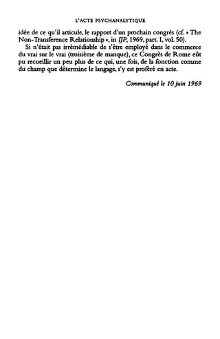 L'ACTE PSYCHANALYTIQUE 
idée de ce qu'il articule, le rapport d'un prochain congrès (cf. « The Non-Transference Relationship », in IJP> 1969, part. I, vol. 50). 
Si n'était pas irrémédiable de s'être employé dans le commerce du vrai sur le vrai (troisième de manque), ce Congrès de Rome eût pu recueillir un peu plus de ce qui, une fois, de la fonction comme du champ que détermine le langage, s'y est proféré en acte. 
Communiqué le 10 juin 1969  