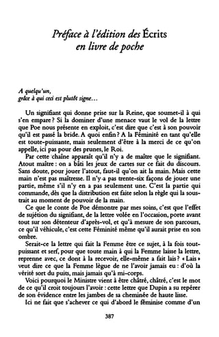 Préface à l'édition des Écrits en livre de poche 
A quelqu'un, 
grâce à qui ceci est plutôt signe... 
Un signifiant qui donne prise sur la Reine, que soumet-il à qui s'en empare ? Si la dominer d'une menace vaut le vol de la lettre que Poe nous présente en exploit, c'est dire que c'est à son pouvoir qu'il est passé la bride. A quoi enfin? A la Féminité en tant qu'elle est toute-puissante, mais seulement d'être à la merci de ce qu'on appelle, ici pas pour des prunes, le Roi. 
Par cette chaîne apparaît qu'il n'y a de maître que le signifiant. Atout maître : on a bâti les jeux de cartes sur ce fait du discours. Sans doute, pour jouer l'atout, faut-il qu'on ait la main. Mais cette main n'est pas maîtresse. Il n'y-a pas trente-six façons déjouer une partie, même s'il n'y en a pas seulement une. C'est la partie qui commande, dès que la distribution est faite selon la règle qui la soustrait au moment de pouvoir de la main. 
Ce que le conte de Poe démontre par mes soins, c'est que l'effet de sujétion du signifiant, de la lettre volée en l'occasion, porte avant tout sur son détenteur d'après-vol, et qu'à mesure de son parcours, ce qu'il véhicule, c'est cette Féminité même qu'il aurait prise en son ombre. 
Serait-ce la lettre qui fait la Femme être ce sujet, à la fois tout- puissant et serf, pour que toute main à qui la Femme laisse la lettre, reprenne avec, ce dont à la recevoir, elle-même a fait lais ? « Lais » veut dire ce que la Femme lègue de ne l'avoir jamais eu : d'où la vérité sort du puits, mais jamais qu'à mi-corps. 
Voici pourquoi le Ministre vient à être châtré, châtré, c'est le mot de ce qu'il croit toujours l'avoir : cette lettre que Dupin a su repérer de son évidence entre les jambes de sa cheminée de haute lisse. 
Ici ne fait que s'achever ce qui d'abord le féminise comme d'un 
387  