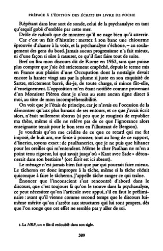 PRÉFACE À L'ÉDITION DES ÉCRITS EN LIVRE DE POCHE 
Répétant dans leur sort de sonde, celui de la psychanalyse en tant qu'esquif gobé d'emblée par cette mer. 
Drôle de radoub que de montrer qu'il ne nage bien qu'à atterrir. 
Car c'est un fait d'histoire : mettez à son banc une chiourme éprouvée d'ahaner à la voix, et la psychanalyse s'échoue, - au soulagement des gens du bord. Jamais aucun progressisme n'a fait mieux, ni d'une façon si sûre à rassurer, ce qu'il faut faire tout de suite. 
Bref on lira mon discours dit de Rome en 1953, sans que puisse plus compter que j'aie été strictement empêché, depuis le terme mis en France aux plaisirs d'une Occupation dont la nostalgie devait encore la hanter vingt ans par la plume si juste en son exquisité de Sartre, strictement barré, cQs-je, de toute charge, si mince fut-elle, d'enseignement. L'opposition m'en étant notifiée comme provenant d'un Monsieur Piéron dont je n'eus au reste aucun signe direct à moi, au titre de mon incompréhensibilité. 
On voit que je l'étais de principe, car je n'avais eu l'occasion de la démontrer qu'aux plus banaux de ses entours, et ce que j'avais écrit alors, n'était nullement abstrus (si peu que je rougirais de republier ma thèse, même si elle ne relève pas de ce que l'ignorance alors enseignante tenait pour le bon sens en l'illustrant de Bergson). 
Je voudrais qu'on me crédite de ce *jue ce retard qui me fut imposé, de huit ans, me force à pousser, tout au long de ce rapport, d'âneries, soyons exact : de paulhaneries, que je ne puis que hihaner pour les oreilles qui m'entendent. Même le cher Paulhan ne m'en a point tenu rigueur, lui qui savait jusqu'où « Kant avec Sade » détonnerait dans son bestiaire1 (cet Écrit est ici absent). 
Le ménage n'est jamais bien fait que par qui pourrait faire mieux. Le tâcheron est donc impropre à la tache, même si la tâche réduit quiconque à faire le tâcheron. J'appelle tâche ranger ce qui traîne. 
Énoncer que l'inconscient s'est rencontré d'abord dans le discours, que c'est toujours là qu'on le trouve dans la psychanalyse, ce peut nécessiter qu'on l'articule avec appui, s'il en faut le préliminaire : avant qu'il vienne comme second temps que le discours lui- même mérite qu'on s'arrête aux structures qui lui sont propres, dès que l'on songe que cet effet ne semble pas y aller de soi. 
i. La NRFt un n fut-il redoublé dans son sigle. 
389  