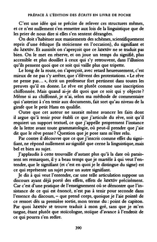 PRÉFACE À L'ÉDITION DES ÉCRITS EN LIVRE DE POCHE 
C'est une idée qui se précise de relever ces structures mêmes, et ce n'est nullement s'en remettre aux lois de la linguistique que de les prier de nous dire si elles s'en sentent dérangées. 
On doit s'habituer aux maniements des schèmes, scientifiquement repris d'une éthique (la stoïcienne en l'occasion), du signifiant et du Xeictôv. Et aussitôt on s'aperçoit que ce Xexxàv ne se traduit pas bien. On le met en réserve, et on joue un temps du signifié, plus accessible et plus douillet à ceux qui s'y retrouvent, dans l'illusion qu'ils pensent quoi que ce soit qui vaille plus que tripette. 
Le long de la route, on s'aperçoit, avec retard heureusement, c'est mieux de ne pas s'y arrêter, que s'élèvent des protestations. « Le rêve ne pense pas... », écrit un professeur fort pertinent dans toutes les preuves qu'il en donne. Le rêve est plutôt comme une inscription chiffonnée. Mais quand ai-je dit quoi que ce soit qui y objecte ? Même si au chiffonné, je n'ai, selon ma méthode de commentaire qui s'astreint à s'en tenir aux documents, fait sort qu'au niveau de la girafe que le petit Hans en qualifie. 
Outre que cet auteur ne saurait même avancer les faits dont il argue qu'à tenir pour établi ce que j'articule du rêve, soit qu'il requiert un support textuel, ce que j'appelle proprement l'instance de la lettre avant toute grammatologie, où peut-il prendre que j'aie dit que le rêve pense? Question que je pose sans m'être relu. 
Par contre il découvre que ce que j'inscris comme effet du signifiant, ne répond nullement au signifié que cerne la linguistique, mais bel et bien au sujet. 
J'applaudis à cette trouvaille d'autant plus qu'à la date où paraissent ses remarques, il y a beau temps que je martèle à qui veut l'entendre, que le signifiant (et c'est en quoi je le distingue du signe) est ce qui représente un sujet pour un autre signifiant. 
Je dis à qui veut l'entendre, car une telle articulation suppose un discours ayant déjà porté des effets, effets de Xeicrôv précisément. Car c'est d'une pratique de l'enseignement où se démontre que l'insistance de ce qui est énoncé, n'est pas à tenir pour seconde dans l'essence du discours, - que prend corps, quoique je l'aie pointé de ce ressort dès sa première sortie, mon terme du : point de capiton. Par quoi Xeicrôv se trouve traduit à mon gré, sans que je m'en targue, étant plutôt que stoïcologue, stoïque d'avance à l'endroit de ce qui pourra s'en redire. 
390  