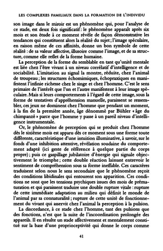 LES COMPLEXES FAMILIAUX DANS LA FORMATION DE L'INDIVIDU 
son image dans le miroir est un phénomène qui, pour l'analyse de ce stade, est deux fois significatif: le phénomène apparaît après six mois et son étude à ce moment révèle de façon démonstrative les tendances qui constituent alors la réalité du sujet ; l'image spéculaire, en raison même de ces affinités, donne un bon symbole de cette réalité : de sa valeur affective, illusoire comme l'image, et de sa structure, comme elle reflet de la forme humaine. 
La perception de la forme du semblable en tant qu'unité mentale est liée chez l'être vivant à un niveau corrélatif d'intelligence et de sociabilité. L'imitation au signal la montre, réduite, chez l'animal de troupeau ; les structures échomimiques, échopraxiques en manifestent l'infinie richesse chez le singe et chez l'homme* C'est le sens primaire de l'intérêt que l'un et l'autre manifestent à leur image spéculaire. Mais si leurs comportements à l'égard de cette image, sous la forme de tentatives d'appréhension manuelle, paraissent se ressembler, ces jeux ne dominent chez l'homme que pendant un moment, à la fin de la première année, âge dénommé par Bûhler « âge du chimpanzé » parce que l'homme y passe à un pareil niveau d'intelligence instrumentale. 
Or, le phénomène de perception qui se produit chez l'homme dès le sixième mois est apparu dès ce moment sous une forme toute différente, caractéristique d'une intuition illuminative, à savoir, sur le fonds d'une inhibition attentive, révélation soudaine du comportement adapté (ici geste de référence à quelque partie du corps propre) ; puis ce gaspillage jubilatoire d'énergie qui signale objectivement le triomphe ; cette double réaction laissant entrevoir le sentiment de compréhension sous sa forme ineffable. Ces caractères traduisent selon nous le sens secondaire que le phénomène reçoit des conditions libidinales qui entourent son apparition. Ces conditions ne sont que les tensions psychiques issues des mois de prématuration et qui paraissent traduire une double rupture vitale : rupture de cette immédiate adaptation au milieu qui définit le monde de l'animal par sa connaturalité ; rupture de cette unité de fonctionnement du vivant qui asservit chez l'animal la perception à la pulsion. 
La discordance, à ce stade chez l'homme, tant des pulsions que des fonctions, n'est que la suite de l'incoordination prolongée des appareils. Il en résulte un stade affectivement et mentalement constitué sur la base d'une proprioceptivité qui donne le corps comme 
41  
