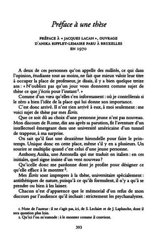 Préface à une thèse 
PRÉFACE À « JACQUES LACAN », OUVRAGE D'ANIKA RIFFLET-LEMAIRE PARU À BRUXELLES 
EN I97O 
A deux de ces personnes qu'on appelle des nullités, ce qui dans l'opinion, étudiante tout au moins, ne fait que mieux valoir leur titre à occuper la place de professeur, je disais, il y a bien quelque treize ans : « N'oubliez pas qu'un jour vous donnerez comme sujet de thèse ce que j'écris pour l'instant1. » 
Comme d'un voeu qu'elles s'en informassent : où je contrôlerais si le zéro a bien l'idée de la place qui lui donne son importance. 
C'est donc arrivé. Il n'est rien arrivé à eux, à moi seulement : me voici sujet de thèse par mes Écrits. 
Que ce soit dû au choix d'une personne jeune n'est pas nouveau. Mon discours de Rome, dix ans après sa parution, fit l'aventure d'un intellectuel émergeant dans une université américaine d'un tunnel de trappeur, à ma surprise. 
On sait qu'il faut une deuxième hirondelle pour faire le printemps. Unique donc en cette place, même s'il y en a plusieurs. Un sourire se multiplie quand c'est celui d'une jeune personne. 
Anthony, Anika, une Antonella qui me traduit en italien : en ces initiales, quel signe insiste d'un vent nouveau ? 
Qu'icelle donc me pardonne dont je profite pour désigner ce qu'elle efface à le montrer2. 
Mes Écrits sont impropres à la thèse, universitaire spécialement : antithétiques de nature, puisqu'à ce qu'ils formulent, il n'y a qu'à se prendre ou bien à les laisser. 
Chacun n'est d'apparence que le mémorial d'un refus de mon discours par l'audience qu'il incluait : strictement les psychanalystes. 
1. Note de Fauteur : il ne s'agit pas, ici, de S. Leclaire et de J. Laplanche, dont il sera question plus loin. 
2. Qu'ici l'on m'entende : à le montrer comme il convient. 
393  