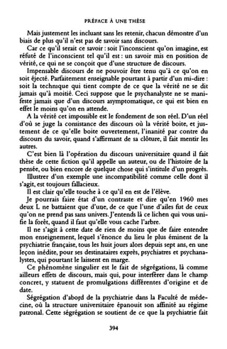 PRÉFACE À UNE THÈSE 
Mais justement les incluant sans les retenir, chacun démontre d'un biais de plus qu'il n'est pas de savoir sans discours. 
Car ce qu'il serait ce savoir : soit l'inconscient qu'on imagine, est réfuté de l'inconscient tel qu'il est : un savoir mis en position de vérité, ce qui ne se conçoit que d'une structure de discours. 
Impensable discours de ne pouvoir être tenu qu'à ce qu'on en soit éjecté. Parfaitement enseignable pourtant à partir d'un mi-dire : soit la technique qui tient compte de ce que la vérité ne se dit jamais qu'à moitié. Ceci suppose que le psychanalyste ne se manifeste jamais que d'un discours asymptomatique, ce qui est bien en effet le moins qu'on en attende. 
A la vérité cet impossible est le fondement de son réel. D'un réel d'où se juge la consistance des discours où la vérité boite, et justement de ce qu'elle boite ouvertement, l'inanité par contre du discours du savoir, quand s'affirmant de sa clôture, il fait mentir les autres. 
C'est bien là l'opération du discours universitaire quand il fait thèse de cette fiction qu'il appelle un auteur, ou de l'histoire de la pensée, ou bien encore de quelque chose qui s'intitule d'un progrès. 
Illustrer d'un exemple une incompatibilité comme celle dont il s'agit, est toujours fallacieux. 
Il est clair qu'elle touche à ce qu'il en est de l'élève. 
Je pourrais faire état d'un contraste et dire qu'en 1960 mes deux L ne battaient que d'une, de ce que l'une d'ailes fut de ceux qu'on ne prend pas sans univers. J'entends là ce lichen qui vous unifie la forêt, quand il faut qu'elle vous cache l'arbre. 
Il ne s'agit à cette date de rien de moins que de faire entendre mon enseignement, lequel s'énonce du lieu le plus éminent de la psychiatrie française, tous les huit jours alors depuis sept ans, en une leçon inédite, pour ses destinataires exprès, psychiatres et psychanalystes, qui pourtant le laissent en marge. 
Ce phénomène singulier est le fait de ségrégations, là comme ailleurs effets de discours, mais qui, pour interférer dans le champ concret, y statuent de promulgations différentes d'origine et de date. 
Ségrégation d'abord de la psychiatrie dans la Faculté de médecine, où la structure universitaire épanouit son affinité au régime patronal. Cette ségrégation se soutient de ce que la psychiatrie fait 
394  