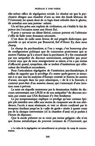 PRÉFACE À UNE THÈSE 
elle-même office de ségrégation sociale. Le résultat est que la psychiatrie désigne une chambre d'ami au titre des fonds libéraux de l'Université, les ayants droit de ce logis étant refoulés dans le ghetto, dit autrefois non sans justesse : asilaire. 
Un tel lieu prête aux exploits de civilisation, où s'établit le fait du prince (en l'occasion notre ami Henri Ey). 
Il peut y survenir un diktat libéral, comme partout où l'arbitraire s'offre de faille entre domaines nécessités. 
C'est donc de nulle autre faveur, de nul progrès dialectique, que procède ce qui m'arrive par Bonneval, fief d'Henri Ey, dans mon champ. 
Le champ du psychanalyste, si l'on y songe, c'est beaucoup plus de configuration politique que de connexion praticienne que se motive l'habitat qu'il a trouvé dans la psychiatrie. Il y fut commandé par son antipathie du discours universitaire, antipathie qui, pour n'avoir reçu que de mon enseignement sa raison, n'en a pas moins d'efficacité quand, symptôme, elle se traduit d'institutions qui véhiculent des bénéfices secondaires. 
Pour l'articulation ségrégative de l'institution psychanalytique, il suffira de rappeler que le privilège d'y entrer après-guerre se mesurait à ce que tous les analystes d'Europe centrale se fussent, les années d'avant, rescapés dans les pays atlantiques, - de là à la fournée, à contenir peut-être d'un numerus clausus, qui s'annonçait d'une invasion russe à prévoir. 
La suite est séquelle maintenue par la domination établie du discours universitaire aux URSS et de son antipathiel du discours sectaire, par contre aux USA florissant d'y être fondateur. 
Le jeu symptomatique explique ce prodige qu'une certaine Ipé- pée pût interdire avec effet aux moins de cinquante ans de son obédience, l'accès à mon séminaire, et voir ce décret confirmé par le troupeau étudiant jusqu'en la « salle de garde » située à quatre cents pas de la clinique universitaire (cf. la chambre d'ami) où je parlais à l'heure du déjeuner. 
Que la mode présente ne se croie pas moins grégaire ; elle n'est que forme métabolique du pouvoir croissant de l'Université, qui 
i. Le refus de la ségrégation est naturellement au principe du camp de concentration. 
395  