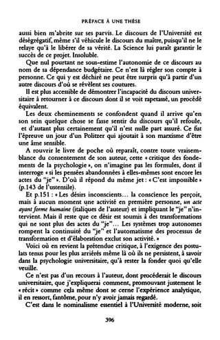 PRÉFACE À UNE THÈSE 
aussi bien m'abrite sur ses parvis. Le discours de l'Université est déségrégatif, même s'il véhicule le discours du maître, puisqu'il ne le relaye qu'à le libérer de sa vérité. La Science lui paraît garantir le succès de ce projet. Insoluble. 
Que nul pourtant ne sous-estime l'autonomie de ce discours au nom de sa dépendance budgétaire. Ce n'est là régler son compte à personne. Ce qui y est déchiré ne peut être surpris qu'à partir d'un autre discours d'où se révèlent ses coutures. 
Il est plus accessible de démontrer l'incapacité du discours universitaire à retourner à ce discours dont il se voit rapetassé, un procédé équivalent. 
Les deux cheminements se confondent quand il arrive qu'en 
son sein quelque chose se fasse sentir du discours qu'il refoule, 
et d'autant plus certainement qu'il n'est nulle part assuré. Ce fut 
l'épreuve un jour d'un Politzer qui ajoutait à son marxisme d'être 
une âme sensible. 
A rouvrir le livre de poche où reparaît, contre toute vraisemblance du consentement de son auteur, cette « critique des fondements de la psychologie », on n'imagine pas les formules, dont il interroge « si les pensées abandonnées à elles-mêmes sont encore les actes du "je" ». D'où il répond du même jet : « C'est impossible » (p. 143 de l'ustensile). 
Et p. 151 : «Les désirs inconscients... la conscience les perçoit, mais à aucun moment une activité en première personne, un acte ayant forme humaine (italiques de l'auteur) et impliquant le "je" n'intervient. Mais il reste que ce désir est soumis à des transformations qui ne sont plus des actes du "je"... Les systèmes trop autonomes rompent la continuité du "je" et l'automatisme des processus de transformation et d'élaboration exclut son activité. » 
Voici où en revient la prétendue critique, à l'exigence des postulats tenus pour les plus arriérés même là où ils ne persistent, à savoir dans la psychologie universitaire, qu'à rester la fonder quoi qu'elle veuille. 
Ce n'est pas d'un recours à l'auteur, dont procéderait le discours universitaire, que j'expliquerai comment, promouvant justement le « récit » comme cela même dont se cerne l'expérience analytique, il en ressort, fantôme, pour n'y avoir jamais regardé. 
C'est dans le nominalisme essentiel à l'Université moderne, soit 
396  