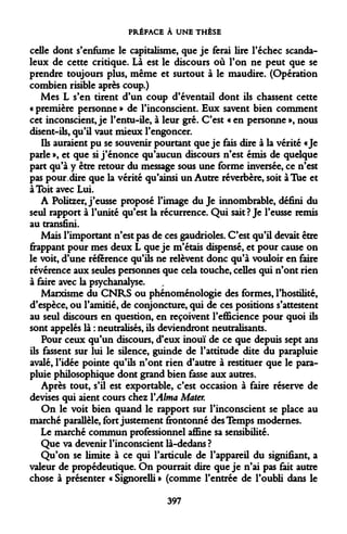 PRÉFACE À UNE THÈSE 
celle dont s'enfume le capitalisme, que je ferai lire l'échec scandaleux de cette critique. Là est le discours où l'on ne peut que se prendre toujours plus, même et surtout à le maudire. (Opération combien risible après coup.) 
Mes L s'en tirent d'un coup d'éventail dont ils chassent cette « première personne » de l'inconscient. Eux savent bien comment cet inconscient, je l'entu-ile, à leur gré. C'est « en personne », nous disent-ils, qu'il vaut mieux l'engoncer. 
Ils auraient pu se souvenir pourtant que je fais dire à la vérité «Je parle », et que si j'énonce qu'aucun discours n'est émis de quelque part qu'à y être retour du message sous une forme inversée, ce n'est pas pour dire que la vérité qu'ainsi un Autre réverbère, soit à Tue et à Toit avec Lui. 
A Politzer, j'eusse proposé l'image du Je innombrable, défini du seul rapport à l'unité qu'est la récurrence. Qui sait? Je l'eusse remis au transfini. 
Mais l'important n'est pas de ces gaudrioles. C'est qu'il devait être frappant pour mes deux L que je m'étais dispensé, et pour cause on le voit, d'une référence qu'ils ne relèvent donc qu'à vouloir en faire révérence aux seules penonnes que cela touche, celles qui n'ont rien à faire avec la psychanalyse. 
Marxisme du CNRS ou phénoménologie des formes, l'hostilité, d'espèce, ou l'amitié, de conjoncture, qui de ces positions s'attestent au seul discours en question, en reçoivent l'efficience pour quoi ils sont appelés là : neutralisés, ils deviendront neutralisants. 
Pour ceux qu'un discours, d'eux inouï de ce que depuis sept ans ils fassent sur lui le silence, guindé de l'attitude dite du parapluie avalé, l'idée pointe qu'ils n'ont rien d'autre à restituer que le parapluie philosophique dont grand bien fasse aux autres. 
Après tout, s'il est exportable, c'est occasion à faire réserve de devises qui aient cours chez Y Aima Mater. 
On le voit bien quand le rapport sur l'inconscient se place au marché parallèle, fort justement frontonné des Temps modernes. 
Le marché commun professionnel affine sa sensibilité. 
Que va devenir l'inconscient là-dedans ? 
Qu'on se limite à ce qui l'articule de l'appareil du signifiant, a valeur de propédeutique. On pourrait dire que je n'ai pas fait autre chose à présenter « Signorelli » (comme l'entrée de l'oubli dans le 
397  