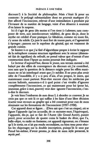 PRÉFACE À UNE THÈSE 
discours!) à la Société de philosophie. Mais c'était là pour un contexte : le préjugé substantialiste dont ne pouvait manquer d'y être affecté l'inconscient, relevait d'une intimidation à produire par l'écrasant de sa matière de langage, voire d'un désarroi à soutenir d'en laisser le suspens. 
Ici il s'agit de gens (du moins si l'on tient à s'adresser, sans composer de tiers, aux interlocuteurs valables), de gens dis-je, dont le mythe est crédité d'une pratique. Le fabuleux, comme en toute foi, s'y arme du solide. Ça jute le moi fort de toutes parts, et l'agressivité à éponger ; passons sur le suprême du génital, qui est vraiment de grande cuisine. 
Se limiter à ce que j'ai fixé d'algorithme propre à écrire le rapport de la métaphore comme structure signifiante avec le retour (démontré fait de signifiant) du refoulé, ne prend valeur que d'extrait d'une construction dont l'épure au moins pourrait être indiquée. 
Le lecteur d'aujourd'hui, disons le jeune, son terrain mental a été balayé par des effets de convergence du discours où j'ai contribué, non sans que la question de la distance exigée pour les effets maximaux ne m'ait interloqué avant que j'y médite. Il ne peut plus avoir idée de l'inaudible, il y a si peu d'ans, d'un propos, le mien, qui maintenant court partout. Peut-être encore chez les médecins pas encore balintés, mesurera-t-il à quel point c'est vivable d'ignorer complètement l'inconscient, ce qui maintenant pour lui (pour lui, immense, grâce à moi, pauvre) veut dire : ignorer l'inconscient, c'est- à-dire le discours. 
Je vois bien l'embarras de mes deux L à aborder ce convent. Je ne crois pas que ce soit là ce qui suffise à les faire d'une libre décision écarter tout recours au graphe qui a été construit pour eux de mon séminaire sur les formations de l'inconscient (1957-1958). 
Cet appareil dont se figure... (Dieu sait que c'est un risque), où se figure l'apparole (qu'on accueille, de ce monstre-mot, l'équivoque), l'apparole, dis-je, qui se fait de l'Autre (dit Grand Autre), panier percé, pour accrocher de quatre coins le basket du désir, que l'a, balle-objet, va raidir en fantasme, cet appareil rigoureux, on s'étonne qu'à le sortir, on n'ait pas rendu secondaires, ou bien tenu pour résolus les chipotages sur la double inscription, puisqu'ils le sont par Freud lui-même, "d'avoir promu, je dirai de mon style pressenti, le mysticpad. 
398  