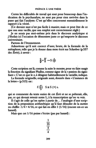 PRÉFACE À UNE THÈSE 
Certes les difficultés de travail qui sont pour beaucoup dans l'indication de la psychanalyse, ne sont pas pour rien ravivées dans la passe qui fait l'analyste. C'est qu'elles concernent essentiellement le rapport à la vérité. 
(Ce dernier mot n'est pas facile à manier, mais ce peut être de ce que son sens vacille, que son emploi soit correctement réglé.) 
Je ne serais pas moi-même pris dans le discours analytique si j'éludais ici l'occasion de démontrer juste ce qu'emporte le discours universitaire. 
Partons de l'étonnement. 
Admettons qu'il soit correct d'user, brute, de la formule de la métaphore, telle que je la donne dans mon écrit sur Schreber (p.557 des Écrits), à savoir : 
S • - -^s (h y#x *Vs' 
Cette scription est là, comme la suite le montre, pour en faire surgir la fonction du signifiant Phallus, comme signe de la « passion du signifiant ». C'est ce que le x, à désigner habituellement la variable, indique. 
La formule originelle, originale aussi, donnée dans « L'instance de la lettre» (p.515) est: 
f(|) S = S(+)s. 
qui se commente du texte entier de cet Écrit et ne se prêterait, elle, pas, ce qui devrait retenir notre L, à la transcription qu'on va voir. 
Il s'agit de celle qu'on opère à partir de... l'analogie d'une scription de la proposition arithmétique qu'il faut dénuder de la mettre en chifire : 1/4 • 4/16, ce qui fait en eflfet 1 (1/16) (encore est-ce un hasard). 
Mais que cet 1/16 puisse s'écrire (pas par hasard) : 
J_ 16 J_ 4 
399  