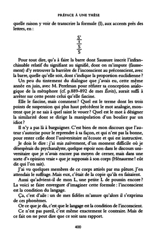 PRÉFACE À UNE THÈSE 
quelle raison y voir de transcrire la formule (I), aux accents près des lettres, en : 
il 
s 
s 
Pour tout dire, qu'a à faire la barre dont Saussure inscrit l'infranchissable relatif du signifiant au signifié, dont on m'impute (faussement) d'y retrouver la barrière de l'inconscient au préconscient, avec la barre, quelle qu'elle soit, dont s'indique la proportion euclidienne ? 
Un peu du tintement du dialogue que j'avais eu, cette même année en juin, avec M. Perelman pour réfuter sa conception analogique de la métaphore (cf. p.889-892 de mes Écrits), aurait suffi à arrêter sur cette pente celui qu'elle fascine. 
Elle le fascine, mais comment? Quel est le terme dont les trois points de suspension qui plus haut précèdent le mot analogie, montrent que je ne sais à quel saint le vouer? Quel est le mot à désigner la similarité dont se dirige la manipulation d'un boulier par un idiot? 
Il n'y a pas là à barguigner. C'est bien de mon discours que l'auteur s'autorise pour le reprendre à sa façon, et qui n'est pas la bonne, pour rester celle dont l'universitaire m'écoute et qui est instructive. 
Je dois le dire : j'ai mis naïvement, d'un moment difficile où je désespérais du psychanalyste, quelque espoir non dans le discours universitaire que je n'avais encore pas moyen de cerner, mais dans une sorte d'« opinion vraie » que je supposais à son corps (Hénaurme ! eût dit qui l'on sait). 
J'ai vu quelques membres de ce corps attirés par ma pâture. J'en attendais le suffrage. Mais eux, c'était de la copie qu'ils en faisaient. 
Aussi qu'advient-il de mon L, une petite L de poussin encore ? La voici se faire envergure d'imaginer cette formule : l'inconscient est la condition du langage. 
Ça, c'est d'aile : un de mes fidèles m'assure qu'alors il s'exprima de ces phonèmes. 
Or ce que je dis, c'est que le langage est la condition de l'inconscient. 
Ce n'est pas pareil, c'est même exactement le contraire. Mais de ce fait on ne peut dire que ce soit sans rapport. 
400  