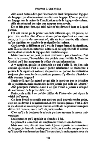 PRÉFACE À UNE THÈSE 
Aile aurait battu à dire que l'inconscient était l'implication logique du langage : pas d'inconscient en effet sans langage. C'aurait pu être un frayage vers la racine de l'implication et de la logique elle-même. 
Aile eût remonté au sujet que suppose mon savoir. 
De ce fait, peut-être, qui sait? Aile m'eût devancé dans ce à quoi j'arrive. 
Où eût même pu la porter son S/S inférieur, qui, tel qu'aile, ne peut rien vouloir dire d'autre sinon qu'un signifiant en vaut un autre, ce à partir du moment où, aile en était avertie, elle admet qu'un signifiant est capable de se signifier lui-même. 
Car à savoir la différence qu'il y a de l'usage formel du signifiant, noté S, à sa fonction naturelle, notée S, il eût appréhendé le détour même dont se fonde la logique dite mathématique. 
Mais comme on ne peut pas tout redécouvrir par soi-même, c'est bien à la paresse, l'insondable des péchés dont s'édifie la Tour du Capital, qu'il faut rapporter le défaut de son information. 
A y suppléer, qu'aile se demande ce qui s'offre là où j'en suis comme question : c'est à savoir quelle satisfaction se rencontre à presser le S, signifiant naturel, d'éprouver ce qu'une formalisation toujours plus avancée de sa pratique permet d'y déceler d'irréductible comme langage ? 
Serait-ce là que fait noeud ce qui fait le savoir ne pas se détacher de la jouissance, mais néanmoins n'être jamais que celle de l'Autre ? 
Ah ! pourquoi s'attarde-t-aile à ce que Freud à jamais a désigné du narcissisme de la petite différence. 
Petite, cela suffit à ce qu'elle diffère de l'intervalle qui sépare la vérité de l'erreur. 
Ce dont Freud ne semble pas avoir su qu'il pouvait rendre grâce, c'est de lui devoir, à ce narcissisme, d'être Freud à jamais, c'est-à-dire sa vie durant, et au-delà pour tout un cercle, de ne pouvoir manquer d'être cité comme, en ce qu'il dit, indépassable. 
C'est qu'il a le bonheur de n'avoir pas à ses trousses la meute universitaire. 
Seulement ce qu'il appelait sa « bande » à lui. 
Ça permet à la mienne de simplement vérifier son discours. 
Mais avec moi, elle est bien drôle. Quand à partir de la structure du langage, je formule la métaphore de façon à rendre compte de ce qu'il appelle condensation dans l'inconscient, la métonymie pour de 
401  