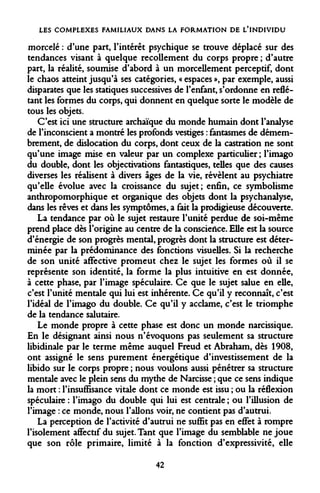 LES COMPLEXES FAMILIAUX DANS LA FORMATION DE L'INDIVIDU 
morcelé : d'une part, l'intérêt psychique se trouve déplacé sur des tendances visant à quelque recollement du corps propre ; d'autre part, la réalité, soumise d'abord à un morcellement perceptif, dont le chaos atteint jusqu'à ses catégories, « espaces », par exemple, aussi disparates que les statiques successives de l'enfant, s'ordonne en reflétant les formes du corps, qui donnent en quelque sorte le modèle de tous les objets. 
C'est ici une structure archaïque du monde humain dont l'analyse de l'inconscient a montré les profonds vestiges : fantasmes de démembrement, de dislocation du corps, dont ceux de la castration ne sont qu'une image mise en valeur par un complexe particulier ; l'imago du double, dont les objectivations fantastiques, telles que des causes diverses les réalisent à divers âges de la vie, révèlent au psychiatre qu'elle évolue avec la croissance du sujet; enfin, ce symbolisme anthropomorphique et organique des objets dont la psychanalyse, dans les rêves et dans les symptômes, a fait la prodigieuse découverte. 
La tendance par où le sujet restaure l'unité perdue de soi-même prend place dès l'origine au centre de la conscience. Elle est la source d'énergie de son progrès mental, progrès dont la structure est déterminée par la prédominance des fonctions visuelles. Si la recherche de son unité affective promeut chez le sujet les formes où il se représente son identité, la forme la plus intuitive en est donnée, à cette phase, par l'image spéculaire. Ce que le sujet salue en elle, c'est l'unité mentale qui lui est inhérente. Ce qu'il y reconnaît, c'est l'idéal de l'imago du double. Ce qu'il y acclame, c'est le triomphe de la tendance salutaire. 
Le monde propre à cette phase est donc un monde narcissique. En le désignant ainsi nous n'évoquons pas seulement sa structure libidinale par le terme même auquel Freud et Abraham, dès 1908, ont assigné le sens purement énergétique d'investissement de la libido sur le corps propre ; nous voulons aussi pénétrer sa structure mentale avec le plein sens du mythe de Narcisse ; que ce sens indique la mort : l'insuffisance vitale dont ce monde est issu ; ou la réflexion spéculaire : l'imago du double qui lui est centrale ; ou l'illusion de l'image : ce monde, nous Talions voir, ne contient pas d'autrui. 
La perception de l'activité d'autrui ne suffit pas en effet à rompre l'isolement affectif du sujet. Tant que l'image du semblable ne joue que son rôle primaire, limité à la fonction d'expressivité, elle 
42  