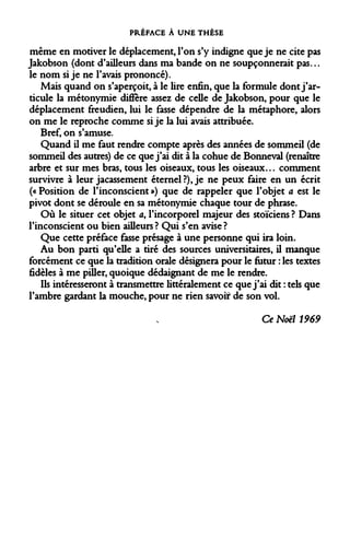 PRÉFACE À UNE THÈSE 
même en motiver le déplacement, Ton s'y indigne que je ne cite pas Jakobson (dont d'ailleurs dans ma bande on ne soupçonnerait pas... le nom si je ne l'avais prononcé). 
Mais quand on s'aperçoit, à le lire enfin, que la formule dont j'articule la métonymie diffère assez de celle de Jakobson, pour que le déplacement freudien, lui le fasse dépendre de la métaphore, alors on me le reproche comme si je la lui avais attribuée. 
Bref, on s'amuse. 
Quand il me faut rendre compte après des années de sommeil (de sommeil des autres) de ce que j'ai dit à la cohue de Bonneval (renaître arbre et sur mes bras, tous les oiseaux, tous les oiseaux... comment survivre à leur jacassement éternel?), je ne peux faire en un écrit (« Position de l'inconscient ») que de rappeler que l'objet a est le pivot dont se déroule en sa métonymie chaque tour de phrase. 
Où le situer cet objet a, l'incorporel majeur des stoïciens ? Dans l'inconscient ou bien ailleurs ? Qui s'en avise ? 
Que cette préface fasse présage à une personne qui ira loin. 
Au bon parti qu'elle a tiré des sources universitaires, il manque forcément ce que la tradition orale désignera pour le futur : les textes fidèles à me piller, quoique dédaignant de me le rendre. 
Ils intéresseront à transmettre littéralement ce que j'ai dit : tels que l'ambre gardant la mouche, pour ne rien savoir de son vol. 
Ce Noël 1969  