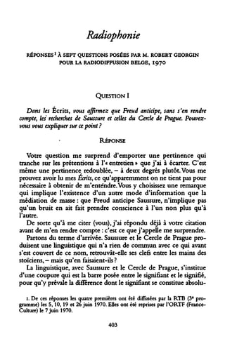 Radiophonie 
REPONSES1 À SEPT QUESTIONS POSÉES PAR M. ROBERT GEORGIN POUR LA RADIODIFFUSION BELGE, 1970 
QUESTION I 
Dans les Écrits, vous affirmez que Freud anticipe, sans s'en rendre compte, les recherches de Saussure et celles du Cercle de Prague. Pouvez- vous vous expliquer sur ce point ? 
RÉPONSE 
Votre question me surprend d'emporter une pertinence qui tranche sur les prétentions à l'« entretien » que j'ai à écarter. C'est même une pertinence redoublée, - à deux degrés plutôt. Vous me prouvez avoir lu mes Écrits, ce qu'apparemment on ne tient pas pour nécessaire à obtenir de m'enténdre.Vous y choisissez une remarque qui implique l'existence d'un autre mode d'information que la médiation de masse : que Freud anticipe Saussure, n'implique pas qu'un bruit en ait fait prendre conscience à l'un non plus qu'à l'autre. 
De sorte qu'à me citer (vous), j'ai répondu déjà à votre citation avant de m'en rendre compte : c'est ce que j'appelle me surprendre. 
Partons du terme d'arrivée. Saussure et le Cercle de Prague produisent une linguistique qui n'a rien de commun avec ce qui avant s'est couvert de ce nom, retrouvât-elle ses clefs entre les mains des stoïciens, - mais qu'en faisaient-ils ? 
La linguistique, avec Saussure et le Cercle de Prague, s'institue d'une coupure qui est la barre posée entre le signifiant et le signifié, pour qu'y prévale la différence dont le signifiant se constitue absolu- 
1. De ces réponses les quatre premières ont été diffusées par la RTB (3e programme) les 5,10,19 et 26 juin 1970. Elles ont été reprises par l'ORTF (France- Culture) le 7 juin 1970. 
403  