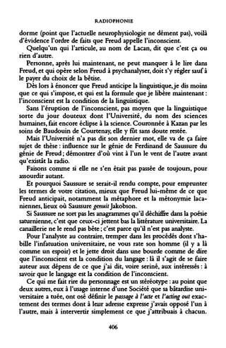 RADIOPHONIE 
dorme (point que l'actuelle neurophysiologie ne dément pas), voilà d'évidence l'ordre de faits que Freud appelle l'inconscient. 
Quelqu'un qui l'articule, au nom de Lacan, dit que c'est ça ou rien d'autre. 
Personne, après lui maintenant, ne peut manquer à le lire dans Freud, et qui opère selon Freud à psychanalyser, doit s'y régler sauf à le payer du choix de la bêtise. 
Dès lors à énoncer que Freud anticipe la linguistique, je dis moins que ce qui s'impose, et qui est la formule que je libère maintenant : l'inconscient est la condition de la linguistique. 
Sans l'éruption de l'inconscient, pas moyen que la linguistique sorte du jour douteux dont l'Université, du nom des sciences humaines, fait encore éclipse à la science. Couronnée à Kazan par les soins de Baudouin de Courtenay, elle y fut sans doute restée. 
Mais l'Université n'a pas dit son dernier mot, elle va de ça faire sujet de thèse : influence sur le génie de Ferdinand de Saussure du génie de Freud ; démontrer d'où vint à l'un le vent de l'autre avant qu'existât la radio. 
Faisons comme si elle ne s'en était pas passée de toujours, pour assourdir autant. 
Et pourquoi Saussure se serait-il rendu compte, pour emprunter les termes de votre citation, mieux que Freud lui-même de ce que Freud anticipait, notamment la métaphore et la métonymie laca- niennes, lieux où Saussure genuit Jakobson. 
Si Saussure ne sort pas les anagrammes qu'il déchiffre dans la poésie saturnienne, c'est que ceux-ci jettent bas la littérature universitaire. La canaillerie ne le rend pas bête ; c'est parce qu'il n'est pas analyste. 
Pour l'analyste au contraire, tremper dans les procédés dont s'habille l'infatuation universitaire, ne vous rate son homme (il y a là comme un espoir) et le jette droit dans une bourde comme de dire que l'inconscient est la condition du langage : là il s'agit de se faire auteur aux dépens de ce que j'ai dit, voire seriné, aux intéressés : à savoir que le langage est la condition de l'inconscient. 
Ce qui me fait rire du personnage est un stéréotype : au point que deux autres, eux à l'usage interne d'une Société que sa bâtardise universitaire a tuée, ont osé définir le passage à Vacte et Vacting out exactement des termes dont à leur adresse expresse j'avais opposé l'un à l'autre, mais à intervertir simplement ce que j'attribuais à chacun. 
406  