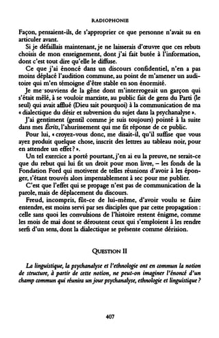 RADIOPHONIE 
Façon, pensaient-ils, de s'approprier ce que personne n'avait su en articuler avant. 
Si je défaillais maintenant, je ne laisserais d'oeuvre que ces rebuts choisis de mon enseignement, dont j'ai fait butée à l'information, dont c'est tout dire qu'elle le diffuse. 
Ce que j'ai énoncé dans un discours confidentiel, n'en a pas moins déplacé l'audition commune, au point de m'amener un auditoire qui m'en témoigne d'être stable en son énormité. 
Je me souviens de la gêne dont m'interrogeait un garçon qui s'était mêlé, à se vouloir marxiste, au public fait de gens du Parti (le seul) qui avait afflué (Dieu sait pourquoi) à la communication de ma « dialectique du désir et subversion du sujet dans la psychanalyse ». 
J'ai gentiment (gentil comme je suis toujours) pointé à la suite dans mes Écrits, l'ahurissement qui me fit réponse de ce public. 
Pour lui, « croyez-vous donc, me disait-il, qu'il suffise que vous ayez produit quelque chose, inscrit des lettres au tableau noir, pour en attendre un effet ? ». 
Un tel exercice a porté pourtant, j'en ai eu la preuve, ne serait-ce que du rebut qui lui fit un droit pour mon livre, - les fonds de la Fondation Ford qui motivent de telles réunions d'avoir à les éponger, s'étant trouvés alors impensablement à sec pour me publier. 
C'est que l'effet qui se propage n'est pas de communication de la parole, mais de déplacement du discours. 
Freud, incompris, fût-ce de lui-même, d'avoir voulu se faire entendre, est moins servi par ses disciples que par cette propagation : celle sans quoi les convulsions de l'histoire restent énigme, comme les mois de mai dont se déroutent ceux qui s'emploient à les rendre serfs d'un sens, dont la dialectique se présente comme dérision. 
QUESTION II 
La linguistique, la psychanalyse et l'ethnologie ont en commun la notion de structure, à partir de cette notion, ne peut-on imaginer l'énoncé d'un champ commun qui réunira un jour psychanalyse, ethnologie et linguistique? 
407  