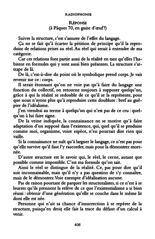 RADIOPHONIE RÉPONSE 
(à Pâques 70, en guise d'oeuf ?) 
Suivre la structure, c'est s'assurer de l'effet du langage. 
Ça ne se fait qu'à écarter la pétition de principe qu'il la reproduise de relations prises au réel. Au réel qui serait à entendre de ma catégorie. 
Car ces relations font partie aussi de la réalité en tant qu'elles l'habitent en formules qui y sont aussi bien présentes. La structure s'attrape de là. 
De là, c'est-à-dire du point où le symbolique prend corps. Je vais revenir sur ce : corps. 
Il serait étonnant qu'on ne voie pas qu'à faire du langage une fonction du collectif, on retourne toujours à supposer quelqu'un, grâce à qui la réalité se redouble de ce qu'il se la représente, pour que nous n'ayons plus qu'à reproduire cette doublure : bref au guêpier de l'idéalisme. 
J'en viendrai au terme à quelqu'un qui n'est pas de ce cru : quelqu'un à lui faire signe. 
De la veine indiquée, la connaissance ne se motive qu'à faire adaptation d'un supposé dans l'existence, qui, quel qu'il se produise comme moi, organisme, voire espèce, n'en pourrait dire rien qui vaille. 
Si la connaissance ne naît qu'à larguer le langage, ce n'est pas pour qu'elle survive qu'il faut l'y raccorder, mais pour la démontrer mort- née. 
D'autre structure est le savoir qui, le réel, le cerne, autant que possible comme impossible. C'est ma formule qu'on sait. 
Ainsi le réel se distingue de la réalité. Ce, pas pour dire qu'il soit inconnaissable, mais qu'il n'y a pas question de s'y connaître, mais de le démontrer. Voie exempte d'idéalisation aucune. 
Pas de raison pourtant de parquer les structuralistes, si ce n'est à se leurrer qu'ils prennent la relève de ce que l'existentialisme a si bien réussi : obtenir d'une génération qu'elle se couche dans le même lit dont elle est née. 
Personne qui n'ait sa chance d'insurrection à se repérer de la structure, puisqu'en droit elle fait la trace du défaut d'un calcul à venir. 
408  