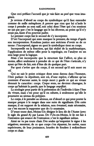 RADIOPHONIE 
Que ceci préface l'accueil que je vais faire au pool que vous imaginez. 
Je reviens d'abord au corps du symbolique qu'il faut entendre comme de nulle métaphore. A preuve que rien que lui n'isole le corps à prendre au sens naïf, soit celui dont l'être qui s'en soutient ne sait pas que c'est le langage qui le lui décerne, au point qu'il n'y serait pas, faute d'en pouvoir parler. 
Le premier corps fait le second de s'y incorporer. 
D'où l'incorporel qui reste marquer le premier, du temps d'après son incorporation. Rendons justice aux stoïciens d'avoir su de ce terme : l'incorporel, signer en quoi le symbolique tient au corps. 
Incorporelle est la fonction, qui fait réalité de la mathématique, rapplication de même effet pour la topologie, ou l'analyse en un sens large pour la logique. 
Mais c'est incorporée que la structure fait l'affect, ni plus ni moins, affect seulement à prendre de ce qui de l'être s'articule, n'y ayant qu'être de fait, soit d'être dit de quelque part. 
Par quoi s'avère que du corps, il est second qu'il soit mort ou vif. 
Qui ne sait le point critique dont nous datons dans l'homme, l'être parlant : la sépulture, soit où, d'une espèce, s'affirme qu'au contraire d'aucune autre, le corps mort y garde ce qui au vivant donnait le caractère : corps. Corpse reste, ne devient charogne, le corps qu'habitait la parole, que le langage corpsifiait. 
La zoologie peut partir de la prétention de l'individu à faire l'être du vivant, mais c'est pour qu'il en rabatte, à seulement qu'elle le poursuive au niveau du polypier. 
Le corps, à le prendre au sérieux, est d'abord ce qui peut porter la marque propre à le ranger dans une suite de signifiants. Dès cette marque, il est support de la relation, non éventuel, mais nécessaire, car c'est encore la supposer que de s'y soustraire. 
D'avant toute date, Moins-Un désigne le lieu dit de l'Autre (avec le sigle du grand A) par Lacan. De l'Un-en-Moins, le lit est fait à l'intrusion qui avance de l'extrusion ; c'est le signifiant même. 
Ainsi ne va pas toute chair. Des seules qu'empreint le signe à les négativer, montent, de ce que corps s'en séparent, les nuées, eaux supérieures, de leur jouissance, lourdes de foudres à redistribuer corps et chair. 
409  