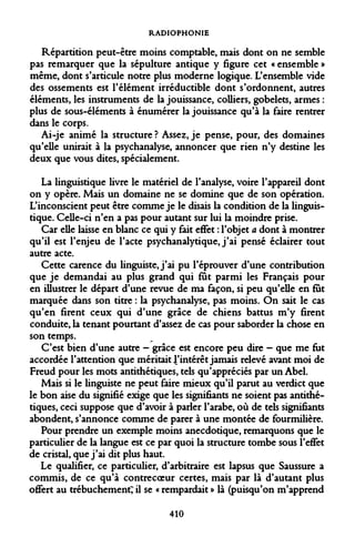 RADIOPHONIE 
Répartition peut-être moins comptable, mais dont on ne semble pas remarquer que la sépulture antique y figure cet « ensemble » même, dont s'articule notre plus moderne logique. L'ensemble vide des ossements est l'élément irréductible dont s'ordonnent, autres éléments, les instruments de la jouissance, colliers, gobelets, armes : plus de sous-éléments à énumérer la jouissance qu'à la faire rentrer dans le corps. 
Ai-je animé la structure ? Assez, je pense, pour, des domaines qu'elle unirait à la psychanalyse, annoncer que rien n'y destine les deux que vous dites, spécialement. 
La linguistique livre le matériel de l'analyse, voire l'appareil dont on y opère. Mais un domaine ne se domine que de son opération. L'inconscient peut être comme je le disais la condition de la linguistique. Celle-ci n'en a pas pour autant sur lui la moindre prise. 
Car elle laisse en blanc ce qui y fait effet : l'objet a dont à montrer qu'il est l'enjeu de l'acte psychanalytique, j'ai pensé éclairer tout autre acte. 
Cette carence du linguiste, j'ai pu l'éprouver d'une contribution que je demandai au plus grand qui fût parmi les Français pour en illustrer le départ d'une revue de ma façon, si peu qu'elle en fut marquée dans son titre : la psychanalyse, pas moins. On sait le cas qu'en firent ceux qui d'une grâce de chiens battus m'y firent conduite, la tenant pourtant d'assez de cas pour saborder la chose en son temps. 
C'est bien d'une autre - grâce est encore peu dire - que me fut accordée l'attention que méritait 4'intérêt jamais relevé avant moi de Freud pour les mots antithétiques, tels qu'appréciés par un Abel. 
Mais si le linguiste ne peut faire mieux qu'il parut au verdict que le bon aise du signifié exige que les signifiants ne soient pas antithétiques, ceci suppose que d'avoir à parler l'arabe, où de tels signifiants abondent, s'annonce comme de parer à une montée de fourmilière. 
Pour prendre un exemple moins anecdotique, remarquons que le particulier de la langue est ce par quoi la structure tombe sous l'effet de cristal, que j'ai dit plus haut. 
Le qualifier, ce particulier, d'arbitraire est lapsus que Saussure a commis, de ce qu'à contrecoeur certes, mais par là d'autant plus offert au trébuchement; il se « rempardait » là (puisqu'on m'apprend 
410  
