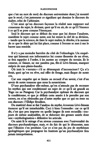 RADIOPHONIE 
que c'est un mot de moi) du discours universitaire dont j'ai montré que le recel, c'est justement ce signifiant qui domine le discours du maître, celui de l'arbitraire. 
C'est ainsi qu'un discours façonne la réalité sans supposer nul consensus du sujet, le divisant, quoi qu'il en ait, de ce qu'il l'énonce à ce qu'il se pose comme l'énonçant. 
Seul le discours qui se définit du tour que lui donne l'analyste, manifeste le sujet comme autre, soit lui remet la clef de sa division, - tandis que la science, de faire le sujet maître, le dérobe, à la mesure de ce que le désir qui lui fait place, comme à Socrate se met à me le barrer sans remède. 
Il n'y a pas moindre barrière du côté de l'ethnologie. Un enquêteur qui laisserait son informatrice lui conter fleurette de ses rêves, se fera rappeler à l'ordre, à les mettre au compte du terrain. Et le censeur, ce faisant, ne me paraîtra pas, fut-il Lévi-Strauss, marquer mépris de mes plates-bandes. 
Où irait le «terrain» s'il se détrempait d'inconscient? Ça n'y ferait, quoi qu'on en rêve, nul effet de forage, mais flaque de notre cru. 
Car une enquête qui se limite au recueil d'un savoir, c'est d'un savoir de notre tonneau que nous la nourririons. 
D'une psychanalyse elle-même, qu'on n'attende pas de recenser les mythes qui ont conditionné un sujet de ce qu'il ait grandi au Togo ou au Paraguay. Car la psychanalyse opérant du discours qui la conditionne, et que je définis cette année à le prendre par son envers, on n'en obtiendra pas d'autre mythe que ce qui en reste en son discours : l'OEdipe freudien. 
Du matériel dont se fait l'analyse du mythe, écoutons Lévi-Strauss énoncer qu'il est intraduisible. Ceci à bien l'entendre : car ce qu'il dit, c'est que peu importe en quelle langue ils sont recueillis : toujours de même analysables, de se théoriser des grosses unités dont une « mythologisation » définitive les articule. 
On saisit là le mirage d'un niveau commun avec l'universalité du discours psychanalytique, mais, et du fait de qui le démontre, sans que l'illusion s'en produise. Car ce n'est pas du jeu de mythèmes apologétiques que propagent les Instituts qu'un psychanalyste fera jamais interprétation. 
411  