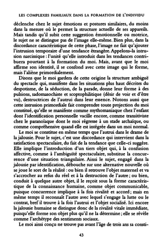 LES COMPLEXES FAMILIAUX DANS LA FORMATION DE L'INDIVIDU 
déclenche chez le sujet émotions et postures similaires, du moins dans la mesure où le permet la structure actuelle de ses appareils. Mais tandis qu'il subit cette suggestion émotionnelle ou motrice, le sujet ne se distingue pas de l'image elle-même. Bien plus, dans la discordance caractéristique de cette phase, l'image ne fait qu'ajouter l'intrusion temporaire d'une tendance étrangère. Appelons-la intrusion narcissique : l'unité qu'elle introduit dans les tendances contribuera pourtant à la formation du moi. Mais, avant que le moi affirme son identité, il se confond avec cette image qui le forme, mais l'aliène primordialement. 
Disons que le moi gardera de cette origine la structure ambiguë du spectacle qui, manifeste dans les situations plus haut décrites du despotisme, de la séduction, de la parade, donne leur forme à des pulsions, sadomasochiste et scoptophilitique (désir de voir et d'être vu), destructrices de l'autrui dans leur essence. Notons aussi que cette intrusion primordiale fait comprendre toute projection du moi constitué, qu'elle se manifeste comme mythomaniaque chez l'enfant dont l'identification personnelle vacille encore, comme transitiviste chez le paranoïaque dont le moi régresse à un stade archaïque, ou comme compréhensive quand elle est intégrée dans un moi normal. 
Le moi se constitue en même temps que l'autrui dans le drame de la jalousie. Pour le sujet, c'est une discordance qui intervient dans la satisfaction spectaculaire, du fait de la tendance que celle-ci suggère. Elle implique l'introduction d'un tiers objet qui, à la confusion affective, comme à l'ambiguïté spectaculaire, substitue la concurrence d'une situation triangulaire. Ainsi le sujet, engagé dans la jalousie par identification, débouche sur une alternative nouvelle où se joue le sort de la réalité : ou bien il retrouve l'objet maternel et va s'accrocher au refus du réel et à la destruction de l'autre ; ou bien, conduit à quelque autre objet, il le reçoit sous la forme caractéristique de la connaissance humaine, comme objet communicable, puisque concurrence implique à la fois rivalité et accord ; mais en même temps il reconnaît l'autre avec lequel s'engage la lutte ou le contrat, bref il trouve à la fois l'autrui et l'objet socialisé. Ici encore la jalousie humaine se distingue donc de la rivalité vitale immédiate, puisqu'elle forme son objet plus qu'il ne la détermine ; elle se révèle comme l'archétype des sentiments sociaux. 
Le moi ainsi conçu ne trouve pas avant l'âge de trois ans sa consti- 
43  