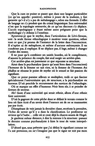 RADIOPHONIE 
Que la cure ne puisse se passer que dans une langue particulière (ce qu'on appelle : positive), même à jouer de la traduire, y fait garantie qu'« il n'y a pas de métalangage », selon ma formule. L'effet de langage ne s'y produit que du cristal linguistique. Son universalité n'est que la topologie retrouvée, de ce qu'un discours s'y déplace. L'accès topologique y étant même assez prégnant pour que la mythologie s'y réduise à l'extrême. 
Ajouterai-je que le mythe, dans l'articulation de Lévi-Strauss, soit : la seule forme ethnologique à motiver votre question, refuse tout ce que j'ai promu de l'instance de la lettre dans l'inconscient. Il n'opère ni de métaphore, ni même d'aucune métonymie. Il ne condense pas, il explique. Il ne déplace pas, il loge, même à changer l'ordre des tentes. 
Il ne joue qu'à combiner ses unités lourdes, où le complément, d'assurer la présence du couple, fait seul surgir un arrière-plan. 
Cet arrière-plan est justement ce que repousse sa structure. 
Ainsi dans la psychanalyse (parce qu'aussi bien dans l'inconscient) l'homme de la femme ne sait rien, ni la femme de l'homme. Au phallus se résume le point de mythe où le sexuel se fait passion du signifiant. 
Que ce point paraisse ailleurs se multiplier, voilà ce qui fascine spécialement l'universitaire qui, de structure, a la psychanalyse en horreur. D'où procède le recrutement des novices de l'ethnologie. 
Où se marque un effet d'humour. Noir bien sûr, à se peindre de faveurs de secteur. 
Ah ! faute d'une université qui serait ethnie, allons d'une ethnie faire université. 
D'où la gageure de cette pêche dont se définit le terrain comme le lieu où faire écrit d'un savoir dont l'essence est de ne se transmettre pas par écrit. 
Désespérant de voir jamais la dernière classe, recréons la première, l'écho de savoir qu'il y a dans la classification. Le professeur ne revient qu'à l'aube... celle où se croit déjà la chauve-souris de Hegel. 
Je garderai même distance, à dire la mienne à la structure : passant le dernier comme psychanalyste à faire le tour de votre interpellation. 
D'abord que, sous prétexte que j'ai défini le signifiant comme ne l'a osé personne, on ne s'imagine pas que le signe ne soit pas mon 
412  