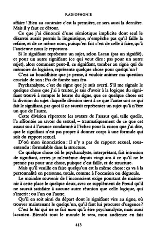 RADIOPHONIE 
affaire ! Bien au contraire c'est la première, ce sera aussi la dernière. Mais il y faut ce détour. 
Ce que j'ai dénoncé d'une sémiotique implicite dont seul le désarroi aurait permis la linguistique, n'empêche pas qu'il faille la refaire, et de ce même nom, puisqu'en fait c'est de celle à faire, qu'à l'ancienne nous le reportons. 
Si le signifiant représente un sujet, selon Lacan (pas un signifié), et pour un autre signifiant (ce qui veut dire : pas pour un autre sujet), alors comment peut-il, ce signifiant, tomber au signe qui de mémoire de logicien, représente quelque chose pour quelqu'un? 
C'est au bouddhiste que je pense, à vouloir animer ma question cruciale de son : Pas de fumée sans feu. 
Psychanalyste, c'est du signe que je suis averti. S'il me signale le quelque chose que j'ai à traiter, je sais d'avoir à la logique du signifiant trouvé à rompre le leurre du signe, que ce quelque chose est la division du sujet : laquelle division tient à ce que l'autre soit ce qui fait le signifiant, par quoi il ne saurait représenter un sujet qu'à n'être un que de l'autre. 
Cette division répercute les avatars de l'assaut qui, telle quelle, l'a affrontée au savoir du sexuel, - traumatiquement de ce que cet assaut soit à l'avance condamné à l'échec pour la raison que j'ai dite, que le signifiant n'est pas propre à donner corps à une formule qui soit du rapport sexuel. 
D'où mon énonciation : il n'y a pas de rapport sexuel, sous- entendu : formulable dans la structure. 
Ce quelque chose où le psychanalyste, interprétant, fait intrusion de signifiant, certes je m'exténue depuis vingt ans à ce qu'il ne le prenne pas pour une chose, puisque c'est faille, et de structure. 
Mais qu'il veuille en faire quelqu'un est la même chose : ça va à la personnalité en personne, totale, comme à l'occasion on dégueule. 
Le moindre souvenir de l'inconscient exige pourtant de maintenir à cette place le quelque deux, avec ce supplément de Freud qu'il ne saurait satisfaire à aucune autre réunion que celle logique, qui s'inscrit : ou l'un ou l'autre. 
Qu'il en soit ainsi du départ dont le signifiant vire au signe, où trouver maintenant le quelqu'un, qu'il faut lui procurer d'urgence ? 
C'est le hic qui ne se fait nunc qu'à être psychanalyste, mais aussi lacanien. Bientôt tout le monde le sera, mon audience en fait 
413  