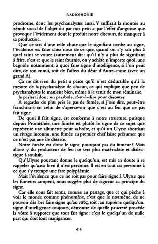 RADIOPHONIE 
prodrome, donc les psychanalystes aussi. Y suffirait la montée au zénith social de l'objet dit par moi petit a, par l'effet d'angoisse que provoque l'évidement dont le produit notre discours, de manquer à sa production. 
Que ce soit d'une telle chute que le signifiant tombe au signe, l'évidence est faite chez nous de ce que, quand on n'y sait plus à quel saint se vouer (autrement dit : qu'il n'y a plus de signifiant à frire, c'est ce que le saint fournit), on y achète n'importe quoi, une bagnole notamment, à quoi faire signe d'intelligence, si l'on peut dire, de son ennui, soit de l'affect du désir d'Autre-chose (avec un grand A). 
Ça ne dit rien du petit a parce qu'il n'est déductible qu'à la mesure de la psychanalyse de chacun, ce qui explique que peu de psychanalystes le manient bien, même à le tenir de mon séminaire. 
Je parlerai donc en parabole, c'est-à-dire pour dérouter. 
A regarder de plus près le pas de fumée, si j'ose dire, peut-être franchira-t-on celui de s'apercevoir que c'est au feu que ce pas fait signe. 
De quoi il fait signe, est conforme à notre structure, puisque depuis Prométhée, une fumée est plutôt le signe de ce sujet que représente une allumette pour sa boîte, et qu'à un Ulysse abordant un rivage inconnu, une fumée au premier chef laisse présumer que ce n'est pas une île déserte. 
Notre fumée est donc le signe, pourquoi pas du fumeur? Mais allons-y du producteur de feu : ce sera plus matérialiste et dialectique à souhait. 
Qu'Ulysse pourtant donne le quelqu'un, est mis en doute à se rappeler qu'aussi bien il n'est personne. Il est en tout cas personne à ce que s'y trompe une fate polyphémie. 
Mais l'évidence que ce ne soit pas pour faire signe à Ulysse que les fumeurs campent, nous suggère plus de rigueur au principe du signe. 
Car elle nous fait sentir, comme au passage, que ce qui pèche à voir le monde comme phénomène, c'est que le noumène, de ne pouvoir dès lors faire signe qu'au vot5ç, soit : au suprême quelqu'un, signe d'intelligence toujours, démontre de quelle pauvreté procède la vôtre à supposer que tout fait signe : c'est le quelqu'un de nulle part qui doit tout manigancer. 
414  