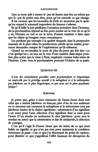 RADIOPHONIE 
Que ça nous aide à mettre le : pas de fumée sans feu, au même pas que le : pas de prière sans dieu, pour qu'on entende ce qui change. 
Il est curieux que les incendies de forêt ne montrent pas le quelqu'un auquel le sommeil imprudent du fumeur s'adresse. 
Et qu'il faille la joie phallique, l'urination primitive dont l'homme, dit la psychanalyse, répond au feu, pour mettre sur la voie de ce qu'il y ait, Horatio, au ciel et sur la terre, d'autres matières à faire sujet que les objets qu'imagine votre connaissance. 
Les produits par exemple à la qualité desquels, dans la perspective marxiste de la plus-value, les producteurs, plutôt qu'au maître, pourraient demander compte de l'exploitation qu'ils subissent. 
Quand on reconnaîtra la sorte de plus-de-jouir qui fait dire « ça c'est quelqu'un », on sera sur la voie d'une matière dialectique peut- être plus active que la chair à Parti, employée comme baby-sitter de l'histoire. Cette voie, le psychanalyste pourrait l'éclairer de sa passe. 
QUESTION III 
L'une des articulations possibles entre psychanalyste et linguistique ne serait-elle pas le privilège accordé à la métaphore et à la métonymie, par Jakobson sur le plan linguistique, et par vous sur le plan psychanalytique ? 
RÉPONSE 
Je pense que, grâce à mon séminaire de Sainte-Anne dont sort celui qui a traduit Jakobson en fiançais, plus d'un de nos auditeurs en ce moment sait comment la métaphore et la métonymie sont par Jakobson situées de la chaîne signifiante : substitution d'un signifiant à un autre pour l'une, sélection d'un signifiant dans sa suite pour l'autre. D'où résulte (et seulement là chez Jakobson : pour moi le résultat est autre) que la substitution se fait de similarités, la sélection de contigus. 
C'est qu'il s'agit là d'autre chose que du letton, de ce qui rend lisible un signifié, et qui n'est pas rien pour maintenir la condition stoïcienne. Je passe : c'est ce que j'ai dénommé du point de capiton, pour illustrer ce que j'appellerai l'effet Saussure de disruption du 
415  