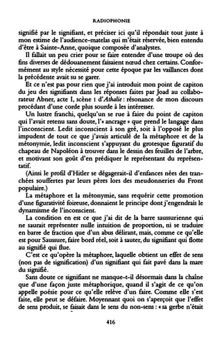 RADIOPHONIE 
signifié par le signifiant, et préciser ici qu'il répondait tout juste à mon estime de l'audience-matelas qui m'était réservée, bien entendu d'être à Sainte-Anne, quoique composée d'analystes. 
Il fallait un peu crier pour se faire entendre d'une troupe où des fins diverses de dédouanement faisaient noeud chez certains. Conformément au style nécessité pour cette époque par les vaillances dont la précédente avait su se garer. 
Et ce n'est pas pour rien que j'ai introduit mon point de capiton du jeu des signifiants dans les réponses faites par Joad au collaborateur Abner, acte I, scène I d'Athalie : résonance de mon discours procédant d'une corde plus sourde à les intéresser. 
Un lustre franchi, quelqu'un se rue à faire du point de capiton qui l'avait retenu sans doute, l'« ancrage » que prend le langage dans l'inconscient. Ledit inconscient à son gré, soit à l'opposé le plus impudent de tout ce que j'avais articulé de la métaphore et de la métonymie, ledit inconscient s'appuyant du grotesque figuratif du chapeau de Napoléon à trouver dans le dessin des feuilles de l'arbre, et motivant son goût d'en prédiquer le représentant du représentatif. 
(Ainsi le profil d'Hider se dégagerait-il d'enfances nées des tranchées souffertes par leurs pères lors des meudonneries du Front populaire.) 
La métaphore et la métonymie, sans requérir cette promotion d'une figurativité foireuse, donnaient le principe dont j'engendrais le dynamisme de l'inconscient. 
La condition en est ce que j'ai dit de la barre saussurienne qui ne saurait représenter nulle intuition de proportion, ni se traduire en barre de fraction que d'un abus délirant, mais, comme ce qu'elle est pour Saussure, faire bord réel, soit à sauter, du signifiant qui flotte au signifié qui flue. 
C'est ce qu'opère la métaphore, laquelle obtient un effet de sens (non pas de signification) d'un signifiant qui fait pavé dans la mare du signifié. 
Sans doute ce signifiant ne manque-t-il désormais dans la chaîne que d'une façon juste métaphorique, quand il s'agit de ce qu'on appelle poésie pour ce qu'elle relève d'un faire. Comme elle s'est faite, elle peut se défaire. Moyennant quoi on s'aperçoit que l'effet de sens produit, se faisait dans le sens du non-sens : « sa gerbe n'était 
416  
