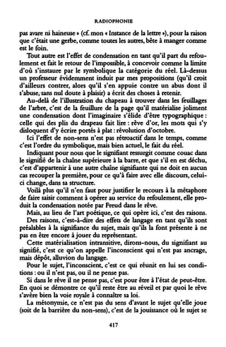 RADIOPHONIE 
pas avare ni haineuse » (cf. mon « Instance de la lettre »), pour la raison que c'était une gerbe, comme toutes les autres, bête à manger comme est le foin. 
Tout autre est l'effet de condensation en tant qu'il part du refoulement et fait le retour de l'impossible, à concevoir comme la limite d'où s'instaure par le symbolique la catégorie du réel. Là-dessus un professeur évidemment induit par mes propositions (qu'il croit d'ailleurs contrer, alors qu'il s'en appuie contre un abus dont il s'abuse, sans nul doute à plaisir) a écrit des choses à retenir. 
Au-delà de l'illustration du chapeau à trouver dans les feuillages de l'arbre, c'est de la feuillure de la page qu'il matérialise joliment une condensation dont l'imaginaire s'élide d'être typographique : celle qui des plis du drapeau fait lire : rêve d'or, les mots qui s'y disloquent d'y écrire portés à plat : révolution d'octobre. 
Ici l'effet de non-sens n'est pas rétroactif dans le temps, comme c'est l'ordre du symbolique, mais bien actuel, le fait du réel. 
Indiquant pour nous que le signifiant ressurgit comme couac dans le signifié de la chaîne supérieure à la barre, et que s'il en est déchu, c'est d'appartenir à une autre chaîne signifiante qui ne doit en aucun cas recouper la première, pour ce qu'à faire avec elle discours, celui- ci change, dans sa structure. 
Voilà plus qu'il n'en faut pour justifier le recours à la métaphore de faire saisir comment à opérer au service du refoulement, elle produit la condensation notée par Freud dans le rêve. 
Mais, au lieu de l'art poétique, ce qui opère ici, c'est des raisons. 
Des raisons, c'est-à-dire des effets de langage en tant qu'ils sont préalables à la signifiance du sujet, mais qu'ils la font présente à ne pas en être encore à jouer du représentant. 
Cette matérialisation intransitive, dirons-nous, du signifiant au signifié, c'est ce qu'on appelle l'inconscient qui n'est pas ancrage, mais dépôt, alluvion du langage. 
Pour le sujet, l'inconscient, c'est ce qui réunit en lui ses conditions : ou il n'est pas, ou il ne pense pas. 
Si dans le rêve il ne pense pas, c'est pour être à l'état de peut-être. En quoi se démontre ce qu'il reste être au réveil et par quoi le rêve s'avère bien la voie royale à connaître sa loi. 
La métonymie, ce n'est pas du sens d'avant le sujet qu'elle joue (soit de la barrière du non-sens), c'est de la jouissance où le sujet se 
417  