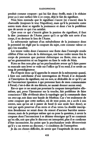 RADIOPHONIE 
produit comme coupure : qui lui fait donc étoffe, mais à le réduire pour ça à une surface liée à ce corps, déjà le fait du signifiant. 
Non bien entendu que le signifiant s'ancre (ni s'encre) dans la chatouille (toujours le truc Napoléon), mais qu'il la permette entre autres traits dont se signifie la jouissance et dont c'est le problème que de savoir ce qui s'en satisfait. 
Que sous ce qui s'inscrit glisse la passion du signifiant, il faut la dire : jouissance de l'Autre, parce qu'à ce qu'elle soit ravie d'un corps, il en devient le lieu de l'Autre. 
La métonymie opérant d'un métabolisme de la jouissance dont le potentiel est réglé par la coupure du sujet, cote comme valeur ce qui s'en transfère. 
Les trente voiles dont s'annonce une flotte dans l'exemple rendu célèbre d'être un lieu de la rhétorique, ont beau voiler trente fois le corps de promesse que portent rhétorique ou flotte, rien ne fera qu'un grammairien ni un linguiste en fasse le voile de Maïa. 
Rien ne fera non plus qu'un psychanalyste avoue qu'à faire passer sa muscade sans lever ce voile sur l'office qu'il en rend, il se ravale au rang de prestidigitateur. 
Pas d'espoir donc qu'il approche le ressort de la métonymie quand, à faire son catéchisme d'une interrogation de Freud, il se demande si l'inscription du signifiant, oui ou non, se dédouble de ce qu'il y ait de l'inconscient (question à qui personne hors de mon commentaire à Freud, c'est-à-dire de ma théorie, ne saurait donner aucun sens). 
Est-ce que ce ne serait pas pourtant la coupure interprétative elle- même, qui, pour l'ânonneur sur la touche, fait problème de faire conscience ? Elle révélerait alors la topologie qui la commande dans un cross-cap, soit dans une bande de Moebius. Car c'est seulement de cette coupure que cette surface, où de tout point, on a accès à son envers, sans qu'on ait à passer de bord (à une seule face donc), se voit par après pourvue d'un recto et d'un verso. La double inscription freudienne ne serait donc du ressort d'aucune barrière saussu- rienne, mais de la pratique même qui en pose la question, à savoir la coupure dont l'inconscient à se désister témoigne qu'il ne consistait qu'en elle, soit que plus le discours est interprété, plus il se confirme d'être inconscient. Au point que la psychanalyse seule découvrirait qu'il y a un envers au discours, - à condition de l'interpréter. 
Je dis ces choses difficiles, de savoir que l'inaptitude de mes audi- 
418  