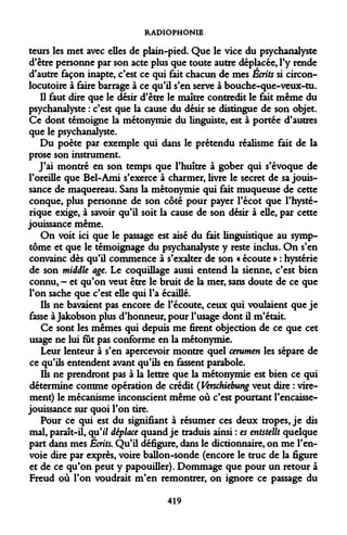 RADIOPHONIE 
teurs les met avec elles de plain-pied. Que le vice du psychanalyste d'être personne par son acte plus que toute autre déplacée, l'y rende d'autre façon inapte, c'est ce qui fait chacun de mes Écrits si circon- locutoire à faire barrage à ce qu'il s'en serve à bouche-que-veux-tu. 
Il faut dire que le désir d'être le maître contredit le fait même du psychanalyste : c'est que la cause du désir se distingue de son objet. Ce dont témoigne la métonymie du linguiste, est à portée d'autres que le psychanalyste. 
Du poète par exemple qui dans le prétendu réalisme fait de la prose son instrument. 
J'ai montré en son temps que l'huître à gober qui s'évoque de l'oreille que Bel-Ami s'exerce à charmer, livre le secret de sa jouissance de maquereau. Sans la métonymie qui fait muqueuse de cette conque, plus personne de son côté pour payer l'écot que l'hystérique exige, à savoir qu'il soit la cause de son désir à elle, par cette jouissance même. 
On voit ici que le passage est aisé du fait linguistique au symptôme et que le témoignage du psychanalyste y reste inclus. On s'en convainc dès qu'il commence à s'exalter de son « écoute » : hystérie de son middle âge. Le coquillage aussi entend la sienne, c'est bien connu, - et qu'on veut être le bruit de la mer, sans doute de ce que l'on sache que c'est elle qui l'a écaillé. 
Ils ne bavaient pas encore de l'écoute, ceux qui voulaient que je fasse à Jakobson plus d'honneur, pour l'usage dont il m'était. 
Ce sont les mêmes qui depuis me firent objection de ce que cet usage ne lui fut pas conforme en la métonymie. 
Leur lenteur à s'en apercevoir montre quel cérumen les sépare de ce qu'ils entendent avant qu'ils en fassent parabole. 
Ils ne prendront pas à la lettre que la métonymie est bien ce qui détermine comme opération de crédit (Verschiebung veut dire : virement) le mécanisme inconscient même où c'est pourtant rencaisse- jouissance sur quoi l'on tire. 
Pour ce qui est du signifiant à résumer ces deux tropes, je dis mal, paraît-il, qu'i/ déplace quand je traduis ainsi : es entstellt quelque part dans mes Ecrits. Qu'il défigure, dans le dictionnaire, on me l'envoie dire par exprès, voire ballon-sonde (encore le truc de la figure et de ce qu'on peut y papouiller). Dommage que pour un retour à Freud où l'on voudrait m'en remontrer, on ignore ce passage du 
419  