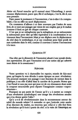 RADIOPHONIE 
Moïse où Freud tranche qu'il entend ainsi Y Entstellung, à savoir comme déplacement, parce que, fût-il archaïque, c'est là, dit-il, son sens premier. 
Faire passer la jouissance à l'inconscient, c'est-à-dire à la comptabilité, c'est en effet un sacré déplacement. 
On constatera d'ailleurs à se faire renvoyer, par l'index de mon livre, de ce mot aux passages qui virent de son emploi, que je le traduis (comme il faut) au gré de chaque contexte. 
C'est que je ne métaphorise pas la métaphore, ni ne métonymise la métonymie pour dire qu'elles équivalent à la condensation et au virement dans l'inconscient. Mais je me déplace avec le déplacement du réel dans le symbolique, et je me condense pour faire poids de mes symboles dans le réel, comme il convient à suivre l'inconscient à la trace. 
QUESTION IV 
Vous dites que la découverte de l'inconscient aboutit à une seconde révolution copernicienne. En quoi l'inconscient est-il une notion clef qui subvertit toute théorie de la connaissance ? 
RÉPONSE 
Votre question va à chatouiller les espoirs, teintés de fais-moi peur, qu'inspire le sens dévolu à notre époque au mot : révolution. On pourrait marquer son passage à une fonction de surmoi dans la politique, à un rôle d'idéal dans la carrière de la pensée. Notez que c'est Freud et non pas moi qui joue ici de ces résonances dont seule la coupure structurelle peut séparer l'imaginaire comme « superstructure ». 
Pourquoi ne pas partir de l'ironie qu'il y a à mettre au compte d'une révolution (symbolique) une image des révolutions astrales qui n'en donne guère l'idée ? 
Qu'y a-t-il de révolutionnaire dans le recentrement autour du soleil du monde solaire ? A entendre ce que j'articule cette année d'un discours du maître, on trouvera que celui-ci y clôt fort bien la révolution qu'il écrit à partir du réel : si la visée de rèjciOTfj|iT| est 
420  