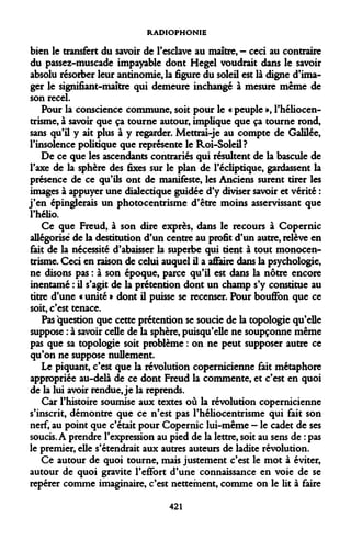 RADIOPHONIE 
bien le transfert du savoir de l'esclave au maître, - ceci au contraire du passez-muscade impayable dont Hegel voudrait dans le savoir absolu résorber leur antinomie, la figure du soleil est là digne d'ima- ger le signifiant-maître qui demeure inchangé à mesure même de son recel. 
Pour la conscience commune, soit pour le « peuple », l'héliocen- trisme, à savoir que ça tourne autour, implique que ça tourne rond, sans qu'il y ait plus à y regarder. Mettrai-je au compte de Galilée, l'insolence politique que représente le Roi-Soleil? 
De ce que les ascendants contrariés qui résultent de la bascule de l'axe de la sphère des fixes sur le plan de l'écliptique, gardassent la présence de ce qu'ils ont de manifeste, les Anciens surent tirer les images à appuyer une dialectique guidée d'y diviser savoir et vérité : j'en épinglerais un photocentrisme d'être moins asservissant que l'hélio. 
Ce que Freud, à son dire exprès, dans le recours à Copernic allégorisé de la destitution d'un centre au profit d'un autre, relève en fait de la nécessité d'abaisser la superbe qui tient à tout monocentrisme. Ceci en raison de celui auquel il a affaire dans la psychologie, ne disons pas : à son époque, parce qu'il est dans la nôtre encore inentamé : il s'agit de la prétention dont un champ s'y constitue au titre d'une « unité » dont il puisse se recenser. Pour bouffon que ce soit, c'est tenace. 
Pas question que cette prétention se soucie de la topologie qu'elle suppose : à savoir celle de la sphère, puisqu'elle ne soupçonne même pas que sa topologie soit problème : on ne peut supposer autre ce qu'on ne suppose nullement. 
Le piquant, c'est que la révolution copernicienne fait métaphore appropriée au-delà de ce dont Freud la commente, et c'est en quoi de la lui avoir rendue, je la reprends. 
Car l'histoire soumise aux textes où la révolution copernicienne s'inscrit, démontre que ce n'est pas l'héliocentrisme qui fait son nerf, au point que c'était pour Copernic lui-même - le cadet de ses soucis. A prendre l'expression au pied de la lettre, soit au sens de : pas le premier, elle s'étendrait aux autres auteurs de ladite révolution. 
Ce autour de quoi tourne, mais justement c'est le mot à éviter, autour de quoi gravite l'effort d'une connaissance en voie de se repérer comme imaginaire, c'est nettement, comme on le lit à faire 
421  