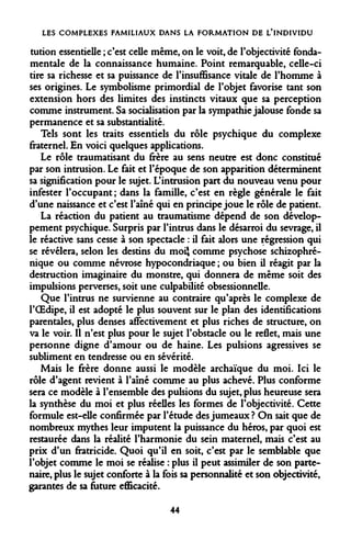 LES COMPLEXES FAMILIAUX DANS LA FORMATION DE L'INDIVIDU 
tution essentielle ; c'est celle même, on le voit, de l'objectivité fondamentale de la connaissance humaine. Point remarquable, celle-ci tire sa richesse et sa puissance de l'insuffisance vitale de l'homme à ses origines. Le symbolisme primordial de l'objet favorise tant son extension hors des limites des instincts vitaux que sa perception comme instrument. Sa socialisation par la sympathie jalouse fonde sa permanence et sa substantialité. 
Tels sont les traits essentiels du rôle psychique du complexe fraternel. En voici quelques applications. 
Le rôle traumatisant du frère au sens neutre est donc constitué par son intrusion. Le fait et l'époque de son apparition déterminent sa signification pour le sujet. L'intrusion part du nouveau venu pour infester l'occupant ; dans la famille, c'est en règle générale le fait d'une naissance et c'est l'aîné qui en principe joue le rôle de patient. 
La réaction du patient au traumatisme dépend de son développement psychique. Surpris par l'intrus dans le désarroi du sevrage, il le réactive sans cesse à son spectacle : il fait alors une régression qui se révélera, selon les destins du moi} comme psychose schizophré- nique ou comme névrose hypocondriaque ; ou bien il réagit par la destruction imaginaire du monstre, qui donnera de même soit des impulsions perverses, soit une culpabilité obsessionnelle. 
Que l'intrus ne survienne au contraire qu'après le complexe de l'OEdipe, il est adopté le plus souvent sur le plan des identifications parentales, plus denses affectivement et plus riches de structure, on va le voir. Il n'est plus pour le sujet l'obstacle ou le reflet, mais une personne digne d'amour ou de haine. Les pulsions agressives se subliment en tendresse ou en sévérité. 
Mais le frère donne aussi le modèle archaïque du moi. Ici le rôle d'agent revient à l'aîné comme au plus achevé. Plus conforme sera ce modèle à l'ensemble des pulsions du sujet, plus heureuse sera la synthèse du moi et plus réelles les formes de l'objectivité. Cette formule est-elle confirmée par l'étude des jumeaux? On sait que de nombreux mythes leur imputent la puissance du héros, par quoi est restaurée dans la réalité l'harmonie du sein maternel, mais c'est au prix d'un fratricide. Quoi qu'il en soit, c'est par le semblable que l'objet comme le moi se réalise : plus il peut assimiler de son partenaire, plus le sujet conforte à la fois sa personnalité et son objectivité, garantes de sa future efficacité. 
44  