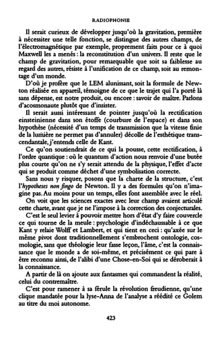 RADIOPHONIE 
Il serait curieux de développer jusqu'où la gravitation, première à nécessiter une telle fonction, se distingue des autres champs, de l'électromagnétique par exemple, proprement faits pour ce à quoi Maxwell les a menés : la reconstitution d'un univers. Il reste que le champ de gravitation, pour remarquable que soit sa faiblesse au regard des autres, résiste à l'unification de ce champ, soit au remontage d'un monde. 
D'où je profère que le LEM alunissant, soit la formule de Newton réalisée en appareil, témoigne de ce que le trajet qui l'a porté là sans dépense, est notre produit, ou encore : savoir de maître. Parlons d'acosmonaute plutôt que d'insister. 
Il serait aussi intéressant de pointer jusqu'où la rectification einsteinienne dans son étoffe (courbure de l'espace) et dans son hypothèse (nécessité d'un temps de transmission que la vitesse finie de la lumière ne permet pas d'annuler) décolle de l'esthétique trans- cendantale, j'entends celle de Kant. 
Ce qu'on soutiendrait de ce qui la pousse, cette rectification, à l'ordre quantique : où le quantum d'action nous renvoie d'une butée plus courte qu'on ne s'y serait attendu de la physique, l'effet d'acte qui se produit comme déchet d'une symbolisation correcte. 
Sans nous y risquer, posons que la charte de la structure, c'est Y hypothèses nonfingo de Newton. Il y a des formules qu'on n'imagine pas. Au moins pour un temps, elles font assemblée avec le réel. 
On voit que les sciences exactes avec leur champ avaient articulé cette charte, avant que je ne l'impose à la correction des conjecturales. 
C'est le seul levier à pouvoir mettre hors d'état d'y faire couvercle ce qui tourne de la meule : psychologie d'indéchaussable à ce que Kant y relaie Wolff et Lambert, et qui tient en ceci : qu'axée sur le même pivot dont traditionnellement s'embrochent ontologie, cosmologie, sans que théologie leur fasse leçon, l'âme, c'est la connaissance que le monde a de soi-même, et précisément ce qui pare à être reconnu ainsi, de l'alibi d'une Chose-en-Soi qui se déroberait à la connaissance. 
A partir de là on ajoute aux fantasmes qui commandent la réalité, celui du contremaître. 
C'est pour ramener à sa férule la révolution freudienne, qu'une clique mandatée pour la lyse-Anna de l'analyse a réédité ce Golem au titre du moi autonome. 
423  