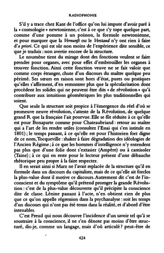 RADIOPHONIE 
S'il y a trace chez Kant de l'office qu'on lui impute d'avoir paré à la « cosmologie » newtonienne, c'est à ce que s'y tope quelque part, comme d'une pomme à un poisson, la formule newtonienne, et pour marquer que la Vernunji ou le Verstand n'y ont rien à faire d'à priori. Ce qui est sûr non moins de l'expérience dite sensible, ce que je traduis : non avertie encore de la structure. 
Le noumène tient du mirage dont des fonctions veulent se faire prendre pour organes, avec pour effet d'embrouiller les organes à trouver fonction. Ainsi cette fonction veuve ne se fait valoir que comme corps étranger, chute d'un discours du maître quelque peu périmé. Ses soeurs en raison sont hors d'état, pures ou pratiques qu'elles s'affirment, d'en remontrer plus que la spécularisation dont procèdent les solides qui ne peuvent être dits « de révolution » qu'à contribuer aux intuitions géométriques les plus traditionnelles qui soient. 
Que seule la structure soit propice à l'émergence du réel d'où se promeuve neuve révolution, s'atteste de la Révolution, de quelque grand R que la française l'ait pourvue. Elle se fut réduite à ce qu'elle est pour Bonaparte comme pour Chateaubriand : retour au maître qui a l'art de les rendre utiles (consultez l'Essai qui s'en intitule en 1801) ; le temps passant, à ce qu'elle est pour l'historien fort digne de ce nom,Tocqueville : shaker à faire dégradation des idéologies de l'Ancien Régime ; à ce que les hommes d'intelligence n'y entendent pas plus que d'une folie dont s'extasier (Ampère) ou à camisoler (Taine) ; à ce qui en reste pour le lecteur présent d'une débauche rhétorique peu propre à la faire respecter. 
Il en serait ainsi si Marx ne l'avait replacée de la structure qu'il en formule dans un discours du capitaliste, mais de ce qu'elle ait forclos la plus-value dont il motive ce discours. Autrement dit c'est de l'inconscient et du symptôme qu'il prétend proroger la grande Révolution : c'est de la plus-value découverte qu'il précipite la conscience dite de classe. Lénine passant à l'acte, n'en obtient rien de plus que ce qu'on appelle régression dans la psychanalyse : soit les temps d'un discours qui n'ont pas été tenus dans la réalité, et d'abord d'être intenables. 
C'est Freud qui nous découvre l'incidence d'un savoir tel qu'à se soustraire à la conscience, il ne s'en dénote pas moins d'être structuré, dis-je, comme un langage, mais d'où articulé ? peut-être de 
424  