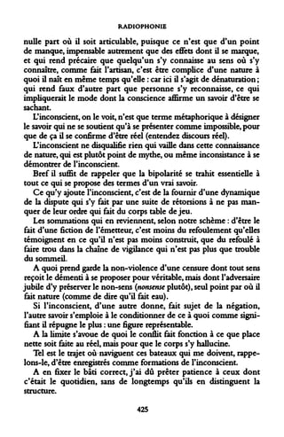 RADIOPHONIE 
nulle part où il soit articulable, puisque ce n'est que d'un point de manque, impensable autrement que des effets dont il se marque, et qui rend précaire que quelqu'un s'y connaisse au sens où s'y connaître, comme fait l'artisan, c'est être complice d'une nature à quoi il naît en même temps qu'elle : car ici il s'agit de dénaturation ; qui rend faux d'autre part que personne s'y reconnaisse, ce qui impliquerait le mode dont la conscience affirme un savoir d'être se sachant. 
L'inconscient, on le voit, n'est que terme métaphorique à désigner le savoir qui ne se soutient qu'à se présenter comme impossible, pour que de ça il se confirme d'être réel (entendez discours réel). 
L'inconscient ne disqualifie rien qui vaille dans cette connaissance de nature, qui est plutôt point de mythe, ou même inconsistance à se démontrer de l'inconscient. 
Bref il suffit de rappeler que la bipolarité se trahit essentielle à tout ce qui se propose des termes d'un vrai savoir. 
Ce qu'y ajoute l'inconscient, c'est de la fournir d'une dynamique de la dispute qui s'y fait par une suite de rétorsions à ne pas manquer de leur ordre qui fait du corps table de jeu. 
Les sommations qui en reviennent, selon notre schème : d'être le fait d'une fiction de l'émetteur, c'est moins du refoulement qu'elles témoignent en ce qu'il n'est pas moins construit, que du refoulé à faire trou dans la chaîne de vigilance qui n'est pas plus que trouble du sommeil. 
A quoi prend garde la non-violence d'une censure dont tout sens reçoit le démenti à se proposer pour véritable, mais dont l'adversaire jubile d'y préserver le non-sens (nonsense plutôt), seul point par où il fait nature (comme de dire qu'il fait eau). 
Si l'inconscient, d'une autre donne, fait sujet de la négation, l'autre savoir s'emploie à le conditionner de ce à quoi comme signifiant il répugne le plus : une figure représentable. 
A la limite s'avoue de quoi le conflit fait fonction à ce que place nette soit faite au réel, mais pour que le corps s'y halluciné. 
Tel est le trajet où naviguent ces bateaux qui me doivent, rappelons- le, d'être enregistrés comme formations de l'inconscient. 
A en fixer le bâti correct, j'ai dû prêter patience à ceux dont c'était le quotidien, sans de longtemps qu'ils en distinguent la structure. 
425  