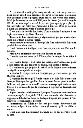 RADIOPHONIE 
A vrai dire, il a suffi qu'ils craignent de m'y voir surgir au réel, pour qu'un réveil s'en produise, tel qu'ils ne trouvent pas mieux que, du jardin dont je peignais leurs délices, me rejeter moi-même. D'où je fis retour au réel de l'ENS, soit de l'étant (ou de l'étang) de l'Ecole normale supérieure où le premier jour que j'y pris place, je fus interpellé sur l'être que j'accordais à tout ça. D'où je déclinai d'avoir à soutenir ma visée d'aucune ontologie. 
C'est qu'à ce qu'elle fut, visée, d'un auditoire à rompre à ma logie, de son onto je faisais l'honteux. 
Toute onto bue maintenant, je répondrai, et pas par quatre chemins ni par forêt à cacher l'arbre. 
Mon épreuve ne touche à l'être qu'à le faire naître de la faille que produit l'étant de se dire. 
D'où l'auteur est à reléguer à se faire moyen pour un désir qui le dépasse. 
Mais il y a entremise autre qu'a dit Socrate en acte. 
Il savait comme nous qu'à l'étant, faut le temps de se faire à être. 
Ce « faut le temps », c'est l'être qui sollicite de l'inconscient pour y faire retour chaque fois que lui faudra, oui faudra le temps. 
Car entendez que je joue du cristal de la langue pour réfracter du signifiant ce qui divise le sujet. 
Y faudra le temps, c'est du français que je vous cause, pas du chagrin, j'espère. 
Ce qui faudra de ce qu'il faut le temps, c'est là la faille dont se dit l'être, et bien que l'usage d'un futur de cette forme pour le verbe : faillir ne soit pas recommandé dans un ouvrage qui s'adresse aux Belges, il y est accordé que la grammaire à le proscrire faudrait à ses devoirs. 
Si peu s'en faut qu'elle en soit là, ce peu fait preuve que c'est bien du manque qu'en français le falloir vient au renfort du nécessaire, y supplantant Y il estuet de temps, de Y est opus temporis, à le pousser à l'estuaire où les vieilleries se perdent. 
Inversement ce falloir ne fait pas par hasard équivoque dit au mode, subjectif du défaut : avant (à moins) qu'il ne faille y venir... 
C'est ainsi que l'inconscient s'articule de ce qui de l'être vient au dire. 
426  