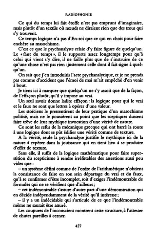 RADIOPHONIE 
Ce qui du temps lui fait étoffe n'est pas emprunt d'imaginaire, mais plutôt d'un textile où noeuds ne diraient rien que des trous qui s'y trouvent. 
Ce temps logique n'a pas d'En-soi que ce qui en choit pour faire enchère au masochisme. 
C'est ce que le psychanalyste relaie d'y faire figure de quelqu'un. Le «faut du temps», il le supporte assez longtemps pour qu'à celui qui vient s'y dire, il ne faille plus que de s'instruire de ce qu'une chose n'est pas rien : justement celle dont il fait signe à quelqu'un. 
On sait que j'en introduisis l'acte psychanalytique, et je ne prends pas comme d'accident que l'émoi de mai m'ait empêché d'en venir à bout. 
Je tiens ici à marquer que quelqu'un ne s'y assoit que de la façon, de l'effaçon plutôt, qu'il y impose au vrai. 
Un seul savoir donne ladite effaçon : la logique pour qui le vrai et le faux fie sont que lettres à opérer d'une valeur. 
Les stoïciens le pressentirent de leur pratique d'un masochisme politisé, mais ne le poussèrent au point que les sceptiques dussent faire trêve de leur mythique invocation d'une vérité de nature. 
Ce sont les refus de la mécanique grecque qui ont barré la route à une logique dont se pût édifier une vérité comme de texture. 
A la vérité, seule la psychanalyse justifie le mythique ici de la nature à repérer dans la jouissance qui en tient lieu à se produire d'effet de texture. 
Sans elle, il suffit de la logique mathématique pour faire superstition du scepticisme à rendre irréfutables des assertions aussi peu vides que : 
- un système défini comme de l'ordre de l'arithmétique n'obtient la consistance de faire en son sein départage du vrai et du faux, qu'à se confirmer d'être incomplet, soit d'exiger l'indémontrable de formules qui ne se vérifient que d'ailleurs ; 
- cet indémontrable s'assure d'autre part d'une démonstration qui en décide indépendamment de la vérité qu'il intéresse ; 
- il y a un indécidable qui s'articule de ce que l'indémontrable même ne saurait être assuré. 
Les coupures de l'inconscient montrent cette structure, à l'attester de chutes pareilles à cerner. 
427  