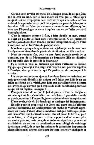 RADIOPHONIE 
Car me voici revenir au cristal de la langue pour, de ce que falsus soit le chu en latin, lier le faux moins au vrai qui le réfute, qu'à ce qu'il faut de temps pour faire trace de ce qui a défailli à s'avérer d'abord. A le prendre de ce qu'il est le participe passé defallere, tomber, dont faillir et falloir proviennent chacun de son détour, qu'on note que l'étymologie ne vient ici qu'en soutien de l'effet de cristal homophonique. 
C'est le prendre comme il faut, à faire double ce mot, quand il s'agit de plaider le faux dans l'interprétation. C'est justement comme falsa, disons bien tombée, qu'une interprétation opère d'être à côté, soit : où se fait l'être, du pataqu'est-ce. 
N'oublions pas que le symptôme est ce falsus qui est la cause dont l'analyse se soutient dans le procès de vérification qui fait son être. 
Nous ne sommes sûrs, pour ce que Freud pouvait savoir de ce domaine, que de sa fréquentation de Brentano. Elle est discrète, soit repérable dans le texte de la Verneinung. 
J'y ai frayé la voie au praticien qui saura s'attacher au ludion logique que j'ai forgé à son usage, soit l'objet a, sans pouvoir suppléer à l'analyse, dite personnelle, qui l'a parfois rendu impropre à la manier. 
Un temps encore pour ajouter à ce dont Freud se maintient, un trait que je crois décisif: la foi unique qu'il faisait aux Juifs de ne pas faillir au séisme de la vérité. Aux Juifs que par ailleurs rien n'écarte de l'aversion qu'il avoue par l'emploi du mot : occultisme, pour tout ce qui est du mystère. Pourquoi ? 
Pourquoi sinon de ce que le Juif depuis le retour de Babylone, est celui qui sait lire, c'est-à-dire que de la lettre il prend distance de sa parole, trouvant là l'intervalle, juste à y jouer d'une interprétation. 
D'une seule, celle du Midrasch qui se distingue ici éminemment. 
En effet pour ce peuple qui a le Livre, seul entre tous à s'affirmer comme historique, à ne jamais proférer de mythe, le Midrasch représente un mode d'abord dont la moderne critique historique pourrait bien n'être que l'abâtardissement. Car s'il prend le Livre au pied de sa lettre, ce n'est pas pour la faire supporter d'intentions plus ou moins patentes, mais pour, de sa collusion signifiante prise en sa matérialité : de ce que sa combinaison rend obligé de voisinage (donc non voulu), de ce que les variantes de grammaire imposent de choix désinentiel, tirer un dire autre du texte : voire à y impliquer ce 
428  