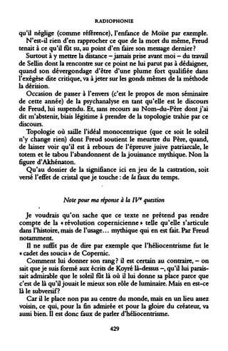 RADIOPHONIE 
qu'il néglige (comme référence), l'enfance de Moïse par exemple. 
N'est-il rien d'en rapprocher ce que de la mort du même, Freud tenait à ce qu'il fut su, au point d'en faire son message dernier? 
Surtout à y mettre la distance -jamais prise avant moi - du travail de Sellin dont la rencontre sur ce point ne lui parut pas à dédaigner, quand son dévergondage d'être d'une plume fort qualifiée dans l'exégèse dite critique, va à jeter sur les gonds mêmes de la méthode la dérision. 
Occasion de passer à l'envers (c'est le propos de mon séminaire de cette année) de la psychanalyse en tant qu'elle est le discours de Freud, lui suspendu. Et, sans recours au Nom-du-Père dont j'ai dit m'abstenir, biais légitime à prendre de la topologie trahie par ce discours. 
Topologie où saille l'idéal monocentrique (que ce soit le soleil n'y change rien) dont Freud soutient le meurtre du Père, quand, de laisser voir qu'il est à rebours de l'épreuve juive patriarcale, le totem et 4e tabou l'abandonnent de la jouissance mythique. Non la figure d'Âkhénaton. 
Qu'au dossier de la signifiance ici en jeu de la castration, soit versé l'effet de cristal que je touche : de la faux du temps. 
Note pour ma réponse à la IVe question 
Je voudrais qu'on sache que ce texte ne prétend pas rendre compte de la « révolution copernicienne » telle qu'elle s'articule dans l'histoire, mais de l'usage... mythique qui en est fait. Par Freud notamment. 
Il ne suffit pas de dire par exemple que l'héliocentrisme fut le « cadet des soucis » de Copernic. 
Comment lui donner son rang? il est certain au contraire, - on sait que je suis formé aux écrits de Koyré là-dessus —, qu'il lui paraissait admirable que le soleil fut là où il lui donne sa place parce que c'est de là qu'il jouait le mieux son rôle de luminaire. Mais en est-ce là le subversif? 
Car il le place non pas au centre du monde, mais en un lieu assez voisin, ce qui, pour la fin admirée et pour la gloire du créateur, va aussi bien. Il est donc faux de parler d'héliocentrisme. 
429  
