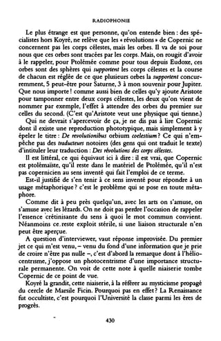 RADIOPHONIE 
Le plus étrange est que personne, qu'on entende bien : des spécialistes hors Koyré, ne relève que les « révolutions » de Copernic ne concernent pas les corps célestes, mais les orbes. Il va de soi pour nous que ces orbes sont tracées par les corps. Mais, on rougit d'avoir à le rappeler, pour Ptolémée comme pour tous depuis Eudoxe, ces orbes sont des sphères qui supportent les corps célestes et la course de chacun est réglée de ce que plusieurs orbes la supportent concurremment, 5 peut-être pour Saturne, 3 à mon souvenir pour Jupiter. Que nous importe ! comme aussi bien de celles qu'y ajoute Aristote pour tamponner entre deux corps célestes, les deux qu'on vient de nommer par exemple, l'effet à attendre des orbes du premier sur celles du second. (C'est qu'Aristote veut une physique qui tienne.) 
Qui ne devrait s'apercevoir de ça, je ne dis pas à lire Copernic dont il existe une reproduction phototypique, mais simplement à y épeler le titre : De revolutionibus orbium coelestium ? Ce qui n'empêche pas des traducteurs notoires (des gens qui ont traduit le texte) d'intituler leur traduction : Des révolutions des corps célestes. 
Il est littéral, ce qui équivaut ici à dire : il est vrai, que Copernic est ptolémaïste, qu'il reste dans le matériel de Ptolémée, qu'il n'est pas copernicien au sens inventé qui fait l'emploi de ce terme. 
Est-il justifié de s'en tenir à ce sens inventé pour répondre à un usage métaphorique ? c'est le problème qui se pose en toute métaphore. 
Comme dit à peu près quelqu'un, avec les arts on s'amuse, on s'amuse avec les lézards. On ne doit pas perdre l'occasion de rappeler l'essence crétinisante du sens à quoi le mot commun convient. Néanmoins ce.reste exploit stérile, si une liaison structurale n'en peut être aperçue. 
A question d'interviewer, vaut réponse improvisée. Du premier jet ce qui m'est venu,- venu du fond d'une information que je prie de croire n'être pas nulle -, c'est d'abord la remarque dont à l'hélio- centnsme, j'oppose un photocentrisme d'une importance structurale permanente. On voit de cette note à quelle niaiserie tombe Copernic de ce point de vue. 
Koyré la grandit, cette niaiserie, à la référer au mysticisme propagé du cercle de Marsile Ficin. Pourquoi pas en effet? La Renaissance fut occultiste, c'est pourquoi l'Université la classe parmi les ères de progrès. 
430  
